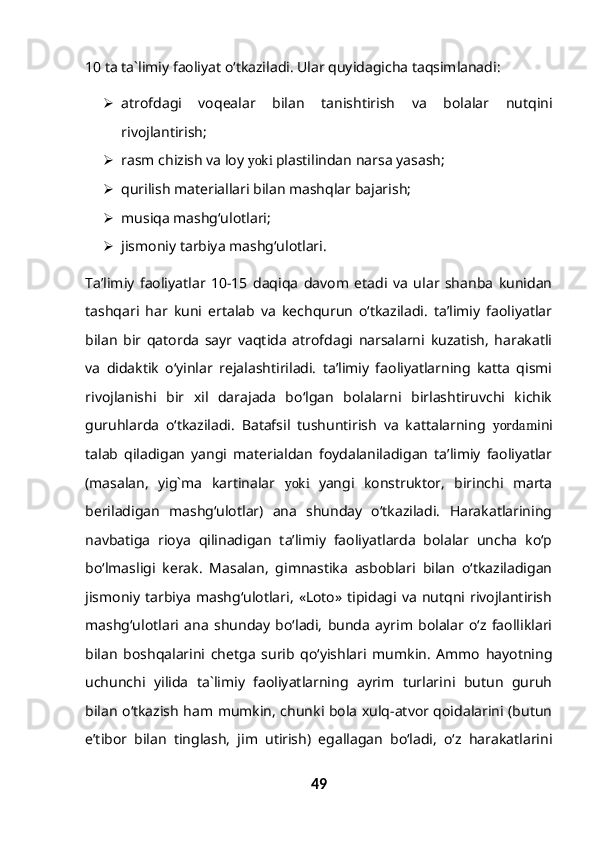 10 ta ta`limiy faoliyat o‘tkaziladi. Ular quyidagicha taqsimlanadi:
 atrofdagi   voqealar   bilan   tanishtirish   va   bolalar   nutqini
rivojlantirish;
 rasm chizish va loy  yoki  plastilindan narsa yasash;
 qurilish materiallari bilan mashqlar bajarish;
 musiqa mashg‘ulotlari;
 jismoniy tarbiya mashg‘ulotlari.
Ta’limiy   faoliyatlar   10-15   daqiqa   davom   etadi   va   ular   shanba   kunidan
tashqari   har   kuni   ertalab   va   kechqurun   o‘tkaziladi.   ta’limiy   faoliyatlar
bilan   bir   qatorda   sayr   vaqtida   atrofdagi   narsalarni   kuzatish,   harakatli
va   didaktik   o‘yinlar   rejalashtiriladi.   ta’limiy   faoliyatlarning   katta   qismi
rivojlanishi   bir   xil   darajada   bo‘lgan   bolalarni   birlashtiruvchi   kichik
guruhlarda   o‘tkaziladi.   Batafsil   tushuntirish   va   kattalarning   yordam ini
talab   qiladigan   yangi   materialdan   foydalaniladigan   ta’limiy   faoliyatlar
(masalan,   yig`ma   kartinalar   yoki   yangi   konstruktor,   birinchi   marta
beriladigan   mashg‘ulotlar)   ana   shunday   o‘tkaziladi.   Harakatlarining
navbatiga   rioya   qilinadigan   ta’limiy   faoliyatlarda   bolalar   uncha   ko‘p
bo‘lmasligi   kerak.   Masalan,   gimnastika   asboblari   bilan   o‘tkaziladigan
jismoniy   tarbiya   mashg‘ulotlari,   «Loto»  tipidagi  va   nutqni  rivojlantirish
mashg‘ulotlari   ana   shunday   bo‘ladi,   bunda   ayrim   bolalar   o‘z   faolliklari
bilan   boshqalarini   chetga   surib   qo‘yishlari   mumkin.   Ammo   hayotning
uchunchi   yilida   ta`limiy   faoliyatlarning   ayrim   turlarini   butun   guruh
bilan o‘tkazish ham mumkin, chunki bola xulq-atvor qoidalarini (butun
e’tibor   bilan   tinglash,   jim   utirish)   egallagan   bo‘ladi,   o‘z   harakatlarini
49 