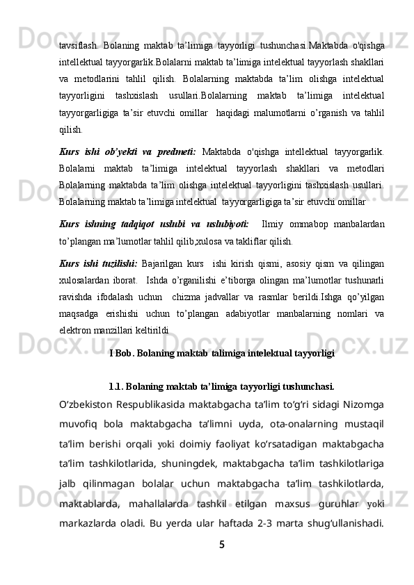 tavsiflash.   Bolaning   maktab   ta’limiga   tayyorligi   tushunchasi. Maktabda   o'qishga
intellektual tayyorgarlik. Bolalarni maktab ta’limiga intelektual tayyorlash shakllari
va   metodlari ni   tahlil   qilish.   Bolalarning   maktabda   ta’lim   olishga   intelektual
tayyorligini   tashxislash   usullari.Bolalarning   maktab   ta’limiga   intelektual
tayyorgarligiga   ta’sir   etuvchi   omillar     haqidagi   malumotlarni   o’rganish   va   tahlil
qilish.
Kurs   ishi   ob’yekti   va   predmeti:   Maktabda   o'qishga   intellektual   tayyorgarlik.
Bolalarni   maktab   ta’limiga   intelektual   tayyorlash   shakllari   va   metodlari
Bolalarning   maktabda   ta’lim   olishga   intelektual   tayyorligini   tashxislash   usullari.
Bolalarning maktab ta’limiga intelektual  tayyorgarligiga ta’sir etuvchi omillar
Kurs   ishning   tadqiqot   uslubi   va   uslubiyoti:     Ilmiy   ommabop   manbalardan
to’plangan ma’lumotlar tahlil qilib,xulosa va takliflar qilish.
Kurs   ishi   tuzilishi:   Bajarilgan   kurs     ishi   kirish   qismi,   asosiy   qism   va   qilingan
xulosalardan   iborat.     Ishda   o’rganilishi   e’tiborga   olingan   ma’lumotlar   tushunarli
ravishda   ifodalash   uchun     chizma   jadvallar   va   rasmlar   berildi.Ishga   qo’yilgan
maqsadga   erishishi   uchun   to’plangan   adabiyotlar   manbalarning   nomlari   va
elektron manzillari keltirildi
I Bob.  Bolaning maktab talimiga intelektual tayyorligi
1.1.  Bolaning maktab ta’limiga tayyorligi tushunchasi.
O‘zbekiston   Respublikasida   maktabgacha   ta’lim   to‘g‘ri   sidagi   Nizomga
muvofiq   bola   maktabgacha   ta’limni   uyda,   ota-onalarning   mustaqil
ta’lim   berishi   orqali   yoki   doimiy   faoliyat   ko‘rsatadigan   maktabgacha
ta’lim   tashkilotlarida,   shuningdek,   maktabgacha   ta’lim   tashkilotlariga
jalb   qilinmagan   bolalar   uchun   maktabgacha   ta’lim   tashkilotlarda,
maktablarda,   mahallalarda   tashkil   etilgan   maxsus   guruhlar   yo ki
markazlarda   oladi.   Bu   yerda   ular   haftada   2-3   marta   shug‘ullanishadi.
5 