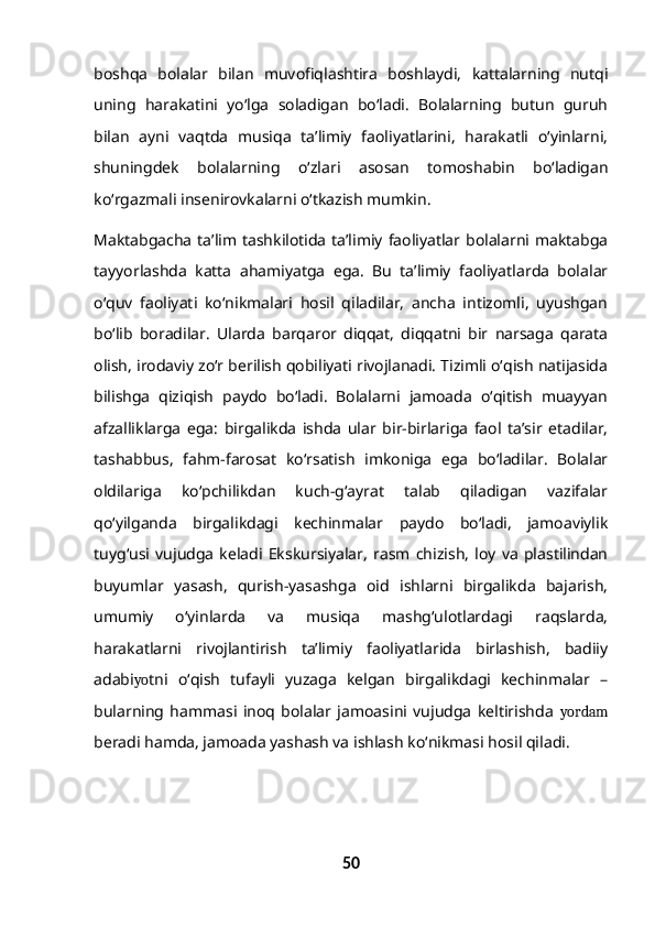 boshqa   bolalar   bilan   muvofiqlashtira   boshlaydi,   kattalarning   nutqi
uning   harakatini   yo‘lga   soladigan   bo‘ladi.   Bolalarning   butun   guruh
bilan   ayni   vaqtda   musiqa   ta’limiy   faoliyatlarini,   harakatli   o‘yinlarni,
shuningdek   bolalarning   o‘zlari   asosan   tomoshabin   bo‘ladigan
ko‘rgazmali insenirovkalarni o‘tkazish mumkin.
Maktabgacha  ta’lim tashkilotida  ta’limiy  faoliyatlar  bolalarni maktabga
tayyorlashda   katta   ahamiyatga   ega.   Bu   ta’limiy   faoliyatlarda   bolalar
o‘quv   faoliyati   ko‘nikmalari   hosil   qiladilar,   ancha   intizomli,   uyushgan
bo‘lib   boradilar.   Ularda   barqaror   diqqat,   diqqatni   bir   narsaga   qarata
olish, irodaviy zo‘r berilish qobiliyati rivojlanadi. Tizimli o‘qish natijasida
bilishga   qiziqish   paydo   bo‘ladi.   Bolalarni   jamoada   o‘qitish   muayyan
afzalliklarga   ega:   birgalikda   ishda   ular   bir-birlariga   faol   ta’sir   etadilar,
tashabbus,   fahm-farosat   ko‘rsatish   imkoniga   ega   bo‘ladilar.   Bolalar
oldilariga   ko‘pchilikdan   kuch-g‘ayrat   talab   qiladigan   vazifalar
qo‘yilganda   birgalikdagi   kechinmalar   paydo   bo‘ladi,   jamoaviylik
tuyg‘usi   vujudga   keladi   Ekskursiyalar,   rasm   chizish,   loy   va   plastilindan
buyumlar   yasash,   qurish-yasashga   oid   ishlarni   birgalikda   bajarish,
umumiy   o‘yinlarda   va   musiqa   mashg‘ulotlardagi   raqslarda,
harakatlarni   rivojlantirish   ta’limiy   faoliyatlarida   birlashish,   badiiy
adabi yo tni   o‘qish   tufayli   yuzaga   kelgan   birgalikdagi   kechinmalar   –
bularning   hammasi   inoq   bolalar   jamoasini   vujudga   keltirishda   yordam
beradi hamda, jamoada yashash va ishlash ko‘nikmasi hosil qiladi.
50 