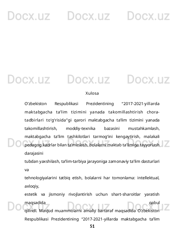 X ulosa
O‘zbekiston   Respublikasi   Prezidentining   “ 2017-2021-y illarda
mak t abgacha   t a’lim   t izimini   y anada   t ak omillasht irish   chora-
t adbirlari   t o‘g‘risida” gi   qarori   maktabgacha   ta’lim   tizimini   yanada
takomillashtirish,   moddiy-texnika   bazasini   mustahkamlash,
maktabgacha   ta’lim   tashkilotlari   tarmog‘ini   kengaytirish,   malakali
pedagog kadrlar bilan ta’minlash, bolalarni maktab ta’limiga tayyorlash
darajasini
tubdan yaxshilash, ta’lim-tarbiya jarayoniga zamonaviy ta’lim dasturlari
va
tehnologiyalarini   tatbiq   etish,   bolalarni   har   tomonlama:   intellektual,
axloqiy,
estetik   va   jismoniy   rivojlantirish   uchun   shart-sharoitlar   yaratish
maqsadida   qabul
qilindi.   Mavjud   muammolarni   amaliy   bartaraf   maqsadida   O‘zbekiston
Respublikasi   Prezidentining   “2017-2021-yillarda   maktabgacha   ta’lim
51 