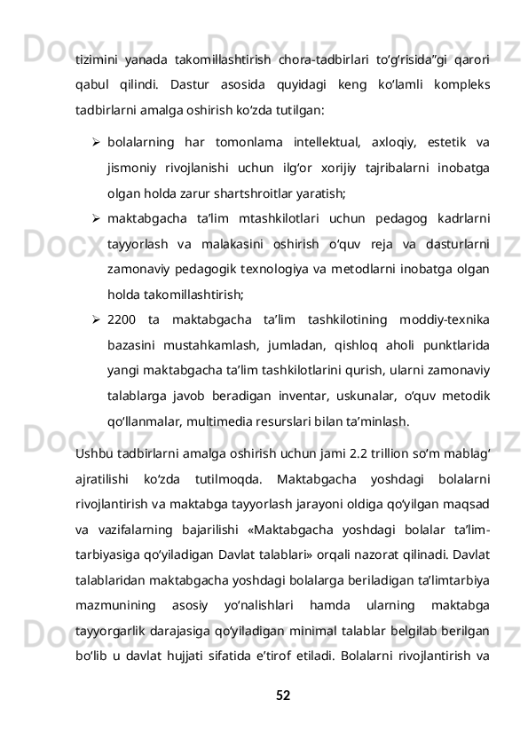 tizimini   yanada   takomillashtirish   chora-tadbirlari   to‘g‘risida”gi   qarori
qabul   qilindi.   Dastur   asosida   quyidagi   keng   ko‘lamli   kompleks
tadbirlarni amalga oshirish ko‘zda tutilgan:
 bolalarning   har   tomonlama   intellektual,   axloqiy,   estetik   va
jismoniy   rivojlanishi   uchun   ilg‘or   xorijiy   tajribalarni   inobatga
olgan holda zarur shartshroitlar yaratish;
 maktabgacha   ta’lim   mtashkilotlari   uchun   pedagog   kadrlarni
tayyorlash   va   malakasini   oshirish   o‘quv   reja   va   dasturlarni
zamonaviy   pedagogik   texnologiya   va   metodlarni   inobatga   olgan
holda takomillashtirish;
 2200   ta   maktabgacha   ta’lim   tashkilotining   moddiy-texnika
bazasini   mustahkamlash,   jumladan,   qishloq   aholi   punktlarida
yangi maktabgacha ta’lim tashkilotlarini qurish, ularni zamonaviy
talablarga   javob   beradigan   inventar,   uskunalar,   o‘quv   metodik
qo‘llanmalar, multimedia resurslari bilan ta’minlash.
Ushbu tadbirlarni amalga oshirish uchun jami 2.2 trillion so‘m mablag‘
ajratilishi   ko‘zda   tutilmoqda.   Maktabgacha   yoshdagi   bolalarni
rivojlantirish va maktabga tayyorlash jarayoni oldiga qo‘yilgan maqsad
va   vazifalarning   bajarilishi   «Maktabgacha   yoshdagi   bolalar   ta’lim-
tarbiyasiga qo‘yiladigan Davlat talablari» orqali nazorat qilinadi. Davlat
talablaridan maktabgacha yoshdagi bolalarga beriladigan ta’limtarbiya
mazmunining   asosiy   yo‘nalishlari   hamda   ularning   maktabga
tayyorgarlik   darajasiga   qo‘yiladigan   minimal   talablar   belgilab   berilgan
bo‘lib   u   davlat   hujjati   sifatida   e’tirof   etiladi.   Bolalarni   rivojlantirish   va
52 