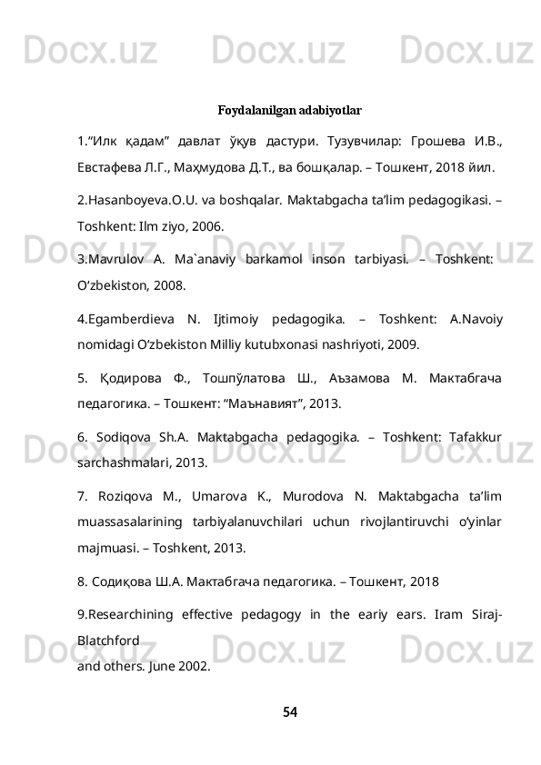Foydalanilgan adabiyotlar
1.“ Илк   қадам ”   давлат   ўқув   дастури .   Тузувчилар :   Грошева   И . В .,
Евстафева   Л . Г .,  Маҳмудова   Д . Т .,  ва   бошқалар . –  Тошкент , 2018  йил .
2.Hasanboyeva.O.U. va boshqalar. Maktabgacha ta’lim pedagogikasi. –
T о shkent: Ilm ziyo, 2006.
3.Mavrul о v   A.   Ma`anaviy   barkam о l   ins о n   tarbiyasi.   –   T о shkent:  
O‘zbekist о n, 2008. 
4.Egamberdieva   N.   Ijtim о iy   pedag о gika.   –   Toshkent:   A.Nav о iy
n о midagi O‘zbekiston Milliy kutubx о nasi nashriyoti, 2009.
5.   Қодирова   Ф.,   Тошпўлатова   Ш.,   Аъзамова   М.   Мактабгача
педагогика. – Тошкент: “Маънавият”, 2013.
6.   Sodiqova   Sh.A.   Maktabgacha   pedagogika.   –   Toshkent:   Tafakkur
sarchashmalari, 2013.
7.   Roziqova   M.,   Umarova   K.,   Murodova   N.   Maktabgacha   ta’lim
muassasalarining   tarbiyalanuvchilari   uchun   rivojlantiruvchi   o‘yinlar
majmuasi. – Toshkent, 2013. 
8.  Содиқова   Ш . А .  Мактабгача   педагогика . –  Тошкент , 2018
9.Researchining   effective   pedagogy   in   the   eariy   ears.   Iram   Siraj-
Blatchford
and others. June 2002. 
54 
