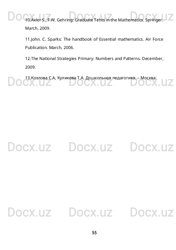 10.Axler S., F.W. Gehring: Graduate Tehts in the Mathematics. Springer.
March, 2009. 
11.John.   C.   Sparks:   The   handbook   of   Essential   mathematics.   Air   Force
Publication. March, 2006.
12.The National Strategies Primary: Numbers and Patterns. December ,
2009.
13.Козлова С.А, Куликова Т.А. Дошкольная педагогика. – Москва:
55 