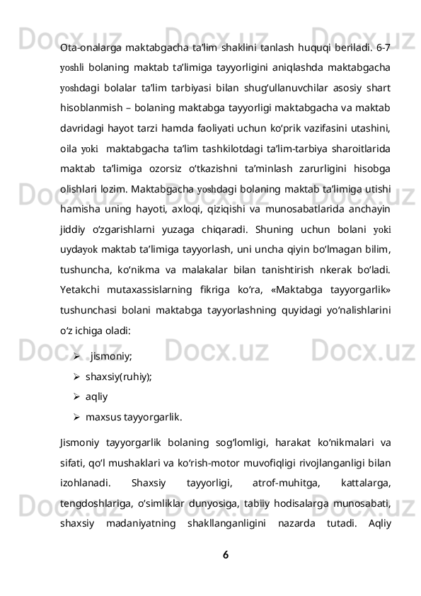 Ota-onalarga   maktabgacha   ta’lim   shaklini  tanlash   huquqi   beriladi.   6-7
yosh li   bolaning   maktab   ta’limiga   tayyorligini   aniqlashda   maktabgacha
yosh dagi   bolalar   ta’lim   tarbiyasi   bilan   shug‘ullanuvchilar   asosiy   shart
hisoblanmish – bolaning maktabga tayyorligi maktabgacha va maktab
davridagi hayot  tarzi hamda  faoliyati  uchun  ko‘prik  vazifasini utashini,
oila   yoki     maktabgacha   ta’lim   tashkilotdagi   ta’lim-tarbiya   sharoitlarida
maktab   ta’limiga   ozorsiz   o‘tkazishni   ta’minlash   zarurligini   hisobga
olishlari lozim. Maktabgacha   yosh dagi bolaning maktab ta’limiga utishi
hamisha   uning   hayoti,   axloqi,   qiziqishi   va   munosabatlarida   anchayin
jiddiy   o‘zgarishlarni   yuzaga   chiqaradi.   Shuning   uchun   bolani   yoki
uyda yok   maktab ta’limiga tayyorlash, uni uncha qiyin bo‘lmagan bilim,
tushuncha,   ko‘nikma   va   malakalar   bilan   tanishtirish   nkerak   bo‘ladi.
Yetakchi   mutaxassislarning   fikriga   ko‘ra,   «Maktabga   tayyorgarlik»
tushunchasi   bolani   maktabga   tayyorlashning   quyidagi   yo‘nalishlarini
o‘z ichiga oladi:
  jismoniy ;
 shaxsiy ( ruhiy );
 aqliy
 maxsus   tayyorgarlik .
Jismoniy   tayyorgarlik   bolaning   sog ‘ lomligi ,   harakat   ko ‘ nikmalari   va
sifati ,   qo ‘ l   mushaklari   va   ko ‘ rish - motor   muvofiqligi   rivojlanganligi   bilan
izohlanadi .   Shaxsiy   tayyorligi ,   atrof - muhitga ,   kattalarga ,
tengdoshlariga ,   o ‘ simliklar   dunyosiga ,   tabiiy   hodisalarga   munosabati ,
shaxsiy   madaniyatning   shakllanganligini   nazarda   tutadi .   Aqliy
6 