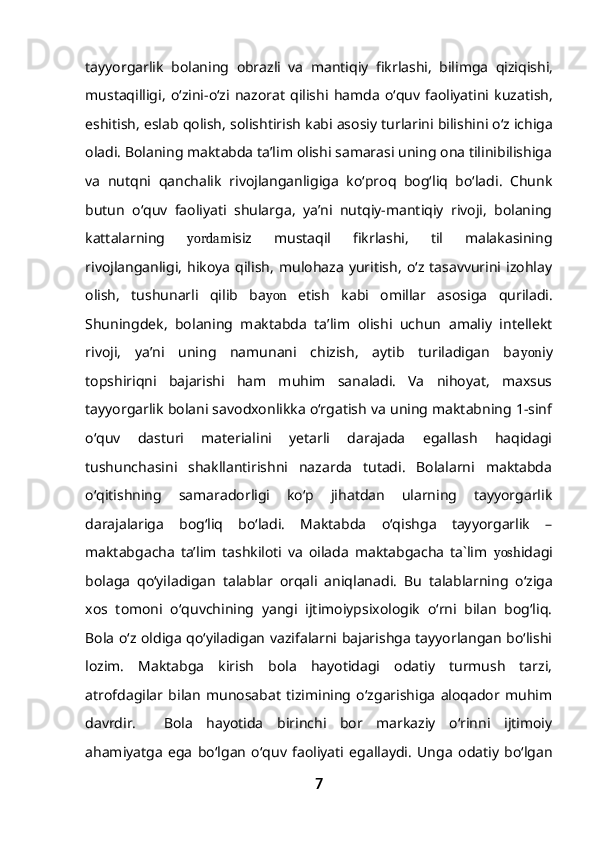tayyorgarlik   bolaning   obrazli   va   mantiqiy   fikrlashi ,   bilimga   qiziqishi ,
mustaqilligi ,   o ‘ zini - o ‘ zi   nazorat   qilishi   hamda   o ‘ quv   faoliyatini   kuzatish ,
eshitish ,  eslab   qolish ,  solishtirish   kabi   asosiy   turlarini   bilishini   o ‘ z   ichiga
oladi . Bolaning maktabda ta’lim olishi samarasi uning ona tilinibilishiga
va   nutqni   qanchalik   rivojlanganligiga   ko‘proq   bog‘liq   bo‘ladi.   Chunk
butun   o‘quv   faoliyati   shularga,   ya’ni   nutqiy-mantiqiy   rivoji,   bolaning
kattalarning   yordam isiz   mustaqil   fikrlashi,   til   malakasining
rivojlanganligi,   hikoya   qilish,   mulohaza   yuritish,   o‘z  tasavvurini   izohlay
olish,   tushunarli   qilib   ba yon   etish   kabi   omillar   asosiga   quriladi.
Shuningdek,   bolaning   maktabda   ta’lim   olishi   uchun   amaliy   intellekt
rivoji,   ya’ni   uning   namunani   chizish,   aytib   turiladigan   ba yon iy
topshiriqni   bajarishi   ham   muhim   sanaladi.   Va   nihoyat,   maxsus
tayyorgarlik bolani savodxonlikka o‘rgatish va uning maktabning 1-sinf
o‘quv   dasturi   materialini   yetarli   darajada   egallash   haqidagi
tushunchasini   shakllantirishni   nazarda   tutadi.   Bolalarni   maktabda
o‘qitishning   samaradorligi   ko‘p   jihatdan   ularning   tayyorgarlik
darajalariga   bog‘liq   bo‘ladi.   Maktabda   o‘qishga   tayyorgarlik   –
maktabgacha   ta’lim   tashkiloti   va   oilada   maktabgacha   ta`lim   yosh idagi
bolaga   qo‘yiladigan   talablar   orqali   aniqlanadi.   Bu   talablarning   o‘ziga
xos   tomoni   o‘quvchining   yangi   ijtimoiypsixologik   o‘rni   bilan   bog‘liq.
Bola o‘z oldiga qo‘yiladigan vazifalarni bajarishga tayyorlangan bo‘lishi
lozim.   Maktabga   kirish   bola   hayotidagi   odatiy   turmush   tarzi,
atrofdagilar   bilan   munosabat   tizimining   o‘zgarishiga   aloqador   muhim
davrdir.     Bola   hayotida   birinchi   bor   markaziy   o‘rinni   ijtimoiy
ahamiyatga   ega   bo‘lgan   o‘quv   faoliyati   egallaydi.   Unga   odatiy   bo‘lgan
7 