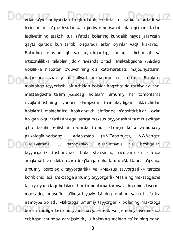 erkin   o‘yin   faoliyatidan   farqli   ularok,   endi   ta’lim   majburiy   bo‘ladi   va
birinchi   sinf   o‘quvchisidan   4   ta   jiddiy   munosabat   talab   qilinadi   Ta’lim
faoliyatining   etakchi   turi   sifatida   bolaning   kundalik   hayot   jara yon ini
qayta   quradi:   kun   tartibi   o‘zgaradi,   erkin   o‘yinlar   vaqti   kiskaradi.
Bolaning   mustaqilligi   va   uyushganligi,   uning   ishchanligi   va
intizomlilikka   talablar   jiddiy   ravishda   ortadi.   Maktabgacha   yosh dagi
bolalikka   nisbatan   o‘quvchining   o‘z   xatti-harakati,   majburiyatlarini
bajarishga   shaxsiy   ma’suliyati   ancha-muncha     ortadi.   Bolalarni
maktabga   tayyorlash,   birinchidan   bolalar   bog‘chasida   tarbiyaviy   ishni
maktabgacha   ta`lim   yosh idagi   bolalarni   umumiy,   har   tomonlama
rivojlantirishning   yuqori   darajasini   ta’minlaydigan,   ikkinchidan
bolalarni   maktabning   boshlang‘ich   sinflarida   o‘zlashtirishlari   lozim
bo‘lgan   o‘quv   fanlarini   egallashga   maxsus   tayyorlashni  ta’minlaydigan
qilib   tashkil   etilishini   nazarda   tutadi.   Shunga   ko‘ra   zamonaviy
psixologik-pedagogik   adabi yo tda   (A.V.Zaparojets,   A.A.Venger,
G.M.Lyamina,   G.G.Petrogenko,   J.V.Taruntaeva   va   boshqalar)
tayyorgarlik   tushunchasi   bola   shaxsining   rivojlantirish   sifatida
aniqlanadi   va   ikkita   o‘zaro   bog‘langan   jihatlarda:   «Maktabga   o‘qishga
umumiy   psixologik   tayyorgarlik»   va   «Maxsus   tayyorgarlik»   tarzida
ko‘rib chiqiladi. Maktabga umumiy tayyorgarlik MTT ning maktabgacha
tarbiya   yosh idagi   bolalarni   har   tomonlama   tarbiyalashga   oid   davomli,
maqsadga   muvofiq   ta’limtarbiyaviy   ishning   muhim   yakuni   sifatida
namo yon   bo‘ladi.   Maktabga   umumiy   tayyorgarlik   bolaning   maktabga
borish   vaqtiga   kelib   aqliy,   ma’naviy,   estetik   va     jismoniy   rivolanishda
erishgan   shunday   darajasidirki,   u   bolaning   maktab   ta’limining   yangi
8 