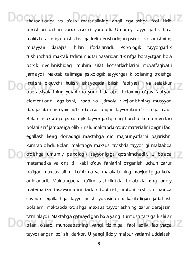sharaoitlariga   va   o‘quv   materialining   ongli   egallashga   faol   kirib
borishlari   uchun   zarur   asosni   yaratadi.   Umumiy   tayyorgarlik   bola
maktab   ta’limiga   utish   davriga   kelib  erishadigan   psixik   rivojlanishning
muayyan   darajasi   bilan   ifodalanadi.   Psixologik   tayyorgarlik
tushunchasi  maktab  ta’limi nuqtai nazaridan  1-sinfga  bora yo tgan  bola
psixik   rivojlanishidagi   muhim   sifat   ko‘rsatkichlarini   muvaffaqiyatli
jamlaydi.   Maktab   ta’limiga   psixologik   tayyorgarlik   bolaning   o‘qishga
intilishi   o‘quvchi   bulish   ishtiyoq i da   bilish   faoliyati     va   tafakkur
operatsiyalarining   yetarlicha   yuqori   darajasi   bolaning   o‘quv   faoliyati
elementlarini   egallashi,   iroda   va   ijtimoiy   rivojlanishning   muayyan
darajasida   namo yon   bo‘lishda   asoslangan   tayyorlikni   o‘z   ichiga   oladi.
Bolani   maktabga   psixologik   tayyorgarligining   barcha   komponentlari
bolani sinf jamoasiga olib kirish, maktabda o‘quv materialini ongni faol
egallash   keng   doiradagi   maktabga   oid   majburiyatlarni   bajarishni
kamrab   oladi.   Bolani   maktabga   maxsus   ravishda   tayyorligi   maktabda
o‘qishga   umumiy   psixologik   tayyorligiga   qo‘shimchadir.   U   bolada
matematika   va   ona   tili   kabi   o‘quv   fanlarini   o‘rganish   uchun   zarur
bo‘lgan   maxsus   bilim,   ko‘nikma   va   malakalarning   mavjudligiga   ko‘ra
aniqlanadi.   Maktabgacha   ta’lim   tashkilotida   bolalarda   eng   oddiy
matematika   tasavvurlarini   tarkib   toptirish,   nutqni   o‘stirish   hamda
savodni   egallashga   tayyorlanish   yuzasidan   o‘tkaziladigan   jadal   ish
bolalarni   maktabda   o‘qishga   maxsus   tayyorlashning   zarur   darajasini
ta’minlaydi. Maktabga qatnaydigan bola yangi turmush tarziga kishilar
bilan   o‘zaro   munosabatning   yangi   tizimiga,   faol   aqliy   faoliyatga
tayyorlangan   bo‘lishi   darkor.   U   yangi   jiddiy   majburiyatlarni   uddalashi
9 