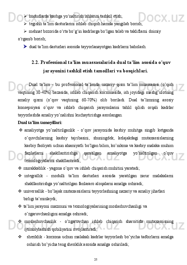  hududlarda kasbga yo naltirish ishlarini tashkil etish;ʻ
 tegishli ta lim dasturlarini ishlab chiqish hamda yangilab borish;	
ʼ
 mehnat bozorida o rta bo g in kadrlarga bo lgan talab va takliflarni doimiy 	
ʻ ʻ ʻ ʻ
o rganib borish;	
ʻ
 dual ta lim dasturlari asosida tayyorlanayotgan kadrlarni baholash.	
ʼ
2. 2 .  Professional ta’lim muassasalarida dual ta’lim asosida o’quv
jarayonini tashkil etish tamoillari va bosqichlari.
Dual   ta’lim   -   bu   professional   ta’limda   nazariy   qism   ta’lim   muassasasi   (o’qish
vaqtining 30-40%) bazasida, ishlab chiqarish korxonasida, ish joyidagi mashg’ulotning
amaliy   qismi   (o’quv   vaqtining   60-70%)   olib   boriladi.   Dual   ta’limning   asosiy
konsepsiyasi   o’quv   va   ishlab   chiqarish   jarayonlarini   tahlil   qilish   orqali   kadrlar
tayyorlashda amaliy yo’nalishni kuchaytirishga asoslangan.
Dual ta’lim tamoyillari:
 amaliyotga   yo’naltirilganlik   -   o’quv   jarayonida   kasbiy   muhitga   singib   ketganda
o’quvchilarning   kasbiy   tajribasini,   shuningdek,   kelajakdagi   mutaxassislarning
kasbiy faoliyati uchun ahamiyatli bo’lgan bilim, ko’nikma va kasbiy malaka muhim
fazilatlarni   shakllantirishga   qaratilgan   amaliyotga   yo’naltirilgan   o’quv
texnologiyalarini shakllantiradi; 
   murakkablik - yagona o’quv va ishlab chiqarish muhitini yaratadi;
 integrallik   -   modulli   ta’lim   dasturlari   asosida   yaratilgan   zarur   malakalarni
shakllantirishga yo’naltirilgan fanlararo aloqalarni amalga oshiradi;
   universallik - bo’lajak mutaxassislarni tayyorlashning nazariy va amaliy jihatlari
  birligi ta’minlaydi;
   ta’lim jarayoni mazmuni va texnologiyalarining moslashuvchanligi va
    o’zgaruvchanligini amalga oshiradi;
 moslashuvchanlik   -   o’zgaruvchan   ishlab   chiqarish   sharoitida   mutaxassisning
ijtimoiylashish qobiliyatini rivojlantiradi;
 sheriklik - korxona uchun malakali kadrlar tayyorlash bo’yicha tadbirlarni amalga
oshirish bo’yicha teng sheriklik asosida amalga oshiriladi;
25 