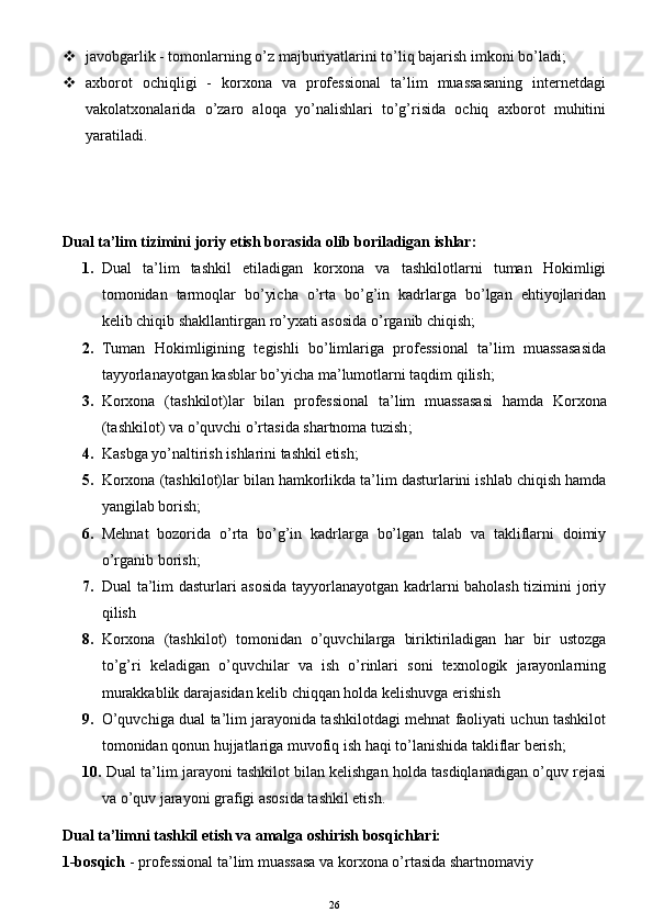  javobgarlik - tomonlarning o’z majburiyatlarini to’liq bajarish imkoni bo’ladi;
 axborot   ochiqligi   -   korxona   va   professional   ta’lim   muassasaning   internetdagi
vakolatxonalarida   o’zaro   aloqa   yo’nalishlari   to’g’risida   ochiq   axborot   muhitini
yaratiladi.  
Dual ta’lim tizimini joriy etish borasida olib boriladigan ishlar:
1. Dual   ta’lim   tashkil   etiladigan   korxona   va   tashkilotlarni   tuman   Hokimligi
tomonidan   tarmoqlar   bo’yicha   o’rta   bo’g’in   kadrlarga   bo’lgan   ehtiyojlaridan
kelib chiqib shakllantirgan ro’yxati asosida o’rganib chiqish;
2. Tuman   Hokimligining   tegishli   bo’limlariga   professional   ta’lim   muassasasida
tayyorlanayotgan kasblar bo’yicha ma’lumotlarni taqdim qilish;
3. Korxona   (t ashkilot )lar   bilan   professional   ta’lim   muassasasi   hamda   Korxona
(t ashkilot )  va o’quvchi o’rtasida shartnoma tuzish ;
4. K asbga yo’naltirish ishlarini tashkil etish ;
5. Korxona (tashkilot)lar bilan hamkorlikda ta’lim dasturlarini ishlab chiqish hamda
yangilab borish;
6. Mehnat   bozorida   o’rta   bo’g’in   kadrlarga   bo’lgan   talab   va   takliflarni   doimiy
o’rganib borish;
7. Dual ta’lim dasturlari asosida tayyorlanayotgan kadrlarni baholash tizimini joriy
qilish
8. Korxona   (tashkilot)   tomonidan   o’quvchilarga   biriktiriladigan   har   bir   ustozga
to’g’ri   keladigan   o’quvchilar   va   ish   o’rinlari   soni   texnologik   jarayonlarning
murakkablik darajasidan kelib chiqqan holda kelishuvga erishish
9. O’quvchiga dual ta’lim jarayonida tashkilotdagi mehnat faoliyati uchun tashkilot
tomonidan qonun hujjatlariga muvofiq ish haqi to’lanishida takliflar berish;
10.  Dual ta’lim jarayoni tashkilot bilan kelishgan holda tasdiqlanadigan o’quv rejasi
va o’quv jarayoni grafigi asosida tashkil etish.
Dual ta’limni tashkil etish va amalga oshirish bosqichlari:
1-bosqich  - professional ta’lim  muassasa  va korxona o’rtasida shartnomaviy
26 