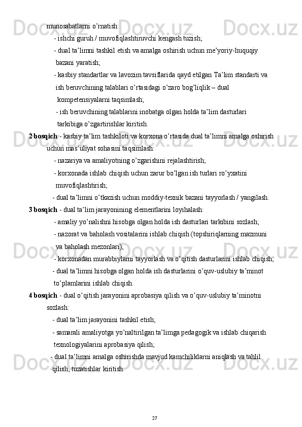            munosabatlarni o’rnatish:
     - ishchi guruh / muvofiqlashtiruvchi kengash tuzish;
     - dual ta’limni tashkil etish va amalga oshirish uchun me’yoriy-huquqiy
      bazani yaratish;
     - kasbiy standartlar va lavozim tavsiflarida qayd etilgan  T a’lim  s tandarti va
      ish beruvchining talablari o’rtasidagi o’zaro bog’liqlik – dual
       kompetensiya larni taqsimlash;
      - ish beruvchining talablarini inobatga olgan holda ta’lim dasturlari
       tarkibiga o’zgartirishlar kiritish.
2 bosqich  - kasbiy ta’lim tashkiloti va korxona o’rtasida dual ta’limni amalga oshirish
           uchun mas’uliyat sohasini taqsimlash:
     - nazariya va amaliyotning o’zgarishini rejalashtirish;
     - korxonada ishlab chiqish uchun zarur bo’lgan ish turlari ro’yxatini
      muvofiqlashtirish;
    - dual ta’limni o’tkazish uchun moddiy-texnik bazani tayyorlash / yangilash.
3 bosqich  - dual ta’lim jarayonining elementlarini loyihalash:
     - amaliy yo’nalishni hisobga olgan holda ish dasturlari tarkibini sozlash;
     - nazorat va baholash vositalarini ishlab chiqish (topshiriqlarning mazmuni
      va baholash mezonlari);
     - korxonadan murabbiylarni tayyorlash va o’qitish dasturlarini ishlab chiqish;
    - dual ta’limni hisobga olgan holda ish dasturlarini o’quv-uslubiy ta’minot
     to’plamlarini ishlab chiqish.
4 bosqich  - dual o’qitish jarayonini aproba s iya qilish va o’quv-uslubiy ta’minotni
           sozlash:
    - dual ta’lim jarayonini tashkil etish;
    - samarali amali yotga  yo’naltirilgan ta’limga pedagogik va ishlab chiqarish
     texnologiyalarini aproba s iya qilish;
   - dual ta’limni amalga oshirishda  mavjud kamchi liklarni aniqlash va tahlil
    qilish, tuzatishlar kiritish.
27 