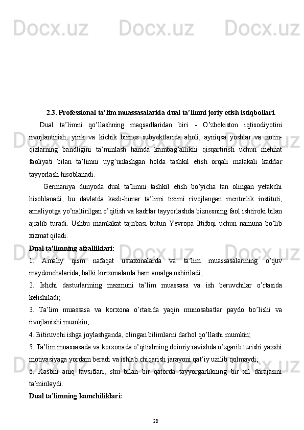 2. 3 .  Professional ta’lim muassasalarida dual ta’limni joriy etish istiqbollari.
Dual   ta’limni   qo’llashning   maqsad laridan   bir i   -   O’zbekiston   iqtisodiyotini
rivojlantirish,   yirik   va   kichik   biznes   subyektlarida   aholi,   ayniqsa   yoshlar   va   xotin-
qizlarning   bandligini   ta’minlash   hamda   kambag’allikni   qisqartirish   uchun   mehnat
faoliyati   bilan   ta’limni   uyg’unlashgan   holda   tashkil   etish   orqali   malakali   kadrlar
tayyorlash hisoblanadi. 
Germaniya   dunyoda   dual   ta’limni   tashkil   etish   bo’yicha   tan   olingan   yetakchi
hisoblanadi,   bu   davlatda   kasb-hunar   ta’limi   tizimi   rivojlangan   mentorlik   instituti,
amaliyotga yo’naltirilgan o’qitish va kadrlar tayyorlashda biznesning faol ishtiroki bilan
ajralib   turadi.   Ushbu   mamlakat   tajribasi   butun   Yevropa   Ittifoqi   uchun   namuna   bo’lib
xizmat qiladi.
Dual ta’limning afzalliklari:
1.   Amaliy   qism   nafaqat   ustaxonalarda   va   ta’lim   muassasalarining   o’quv
maydonchalarida, balki korxonalarda ham amalga oshiriladi;
2.   Ishchi   dasturlarining   mazmuni   ta’lim   muassasa   va   ish   beruvchilar   o’rtasida
kelishiladi;
3.   Ta’lim   muassasa   va   korxona   o’rtasida   yaqin   munosabatlar   paydo   bo’lishi   va
rivojlanishi mumkin;
4. Bitiruvchi ishga joylashganda, olingan bilimlarni darhol qo’llashi mumkin;
5. Ta’lim muassasada va korxonada o’qitishning doimiy ravishda o’zgarib turishi yaxshi
motivasiyaga yordam beradi va ishlab chiqarish jarayoni qat’iy uzilib qolmaydi;
6.   Kasbni   aniq   tavsiflari,   shu   bilan   bir   qatorda   tayyorgarlikning   bir   xil   darajasini
ta’minlaydi.
Dual ta’limning kamchiliklari:
28 