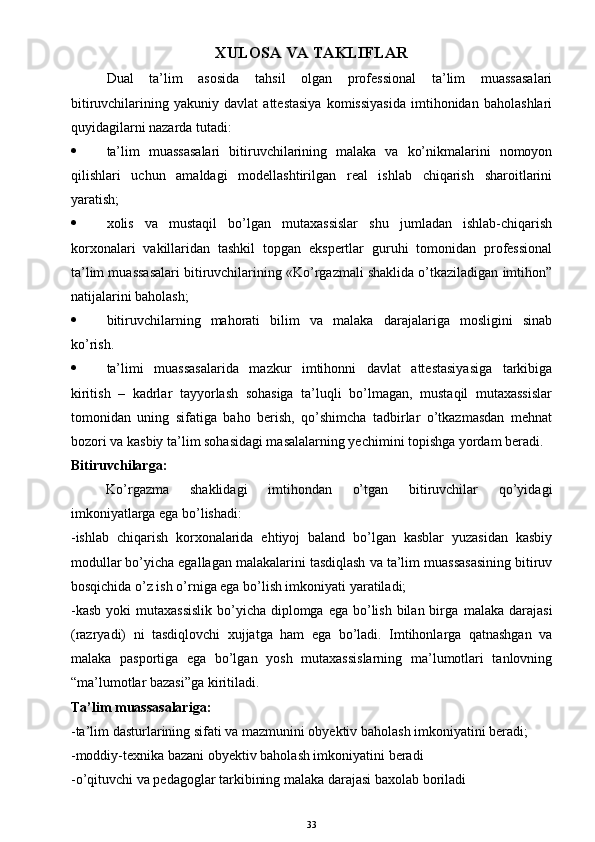 XULOSA VA TAKLIFLAR
Dual   ta’lim   asosida   tahsil   olgan   professional   ta’lim   muassasalari
bitiruvchilarining   yakuniy   davlat   attestasiya   komissiyasida   imtihonidan   baholashlari
quyidagilarni nazarda tutadi:
 ta’lim   muassasalari   bitiruvchilarining   malaka   va   ko’nikmalarini   nomoyon
qilishlari   uchun   amaldagi   modellashtirilgan   real   ishlab   chiqarish   sharoitlarini
yaratish;
 xolis   va   mustaqil   bo’lgan   mutaxassislar   shu   jumladan   ishlab-chiqarish
korxonalari   vakillaridan   tashkil   topgan   ekspertlar   guruhi   tomonidan   professional
ta’lim muassasalari bitiruvchilarining «Ko’rgazmali shaklida o’tkaziladigan imtihon”
natijalarini baholash;
 bitiruvchilarning   mahorati   bilim   va   malaka   darajalariga   mosligini   sinab
ko’rish.
 ta’limi   muassasalarida   mazkur   imtihonni   davlat   attestasiyasiga   tarkibiga
kiritish   –   kadrlar   tayyorlash   sohasiga   ta’luqli   bo’lmagan,   mustaqil   mutaxassislar
tomonidan   uning   sifatiga   baho   berish,   qo’shimcha   tadbirlar   o’tkazmasdan   mehnat
bozori va kasbiy ta’lim sohasidagi masalalarning yechimini topishga yordam beradi. 
Bitiruvchilarga:
Ko’rgazma   shaklidagi   imtihondan   o’tgan   bitiruvchilar   qo’yidagi
imkoniyatlarga ega bo’lishadi:
-ishlab   chiqarish   korxonalarida   ehtiyoj   baland   bo’lgan   kasblar   yuzasidan   kasbiy
modullar bo’yicha egallagan malakalarini tasdiqlash va ta’lim muassasasining bitiruv
bosqichida o’z ish o’rniga ega bo’lish imkoniyati yaratiladi;
-kasb  yoki  mutaxassislik  bo’yicha diplomga ega bo’lish bilan birga   malaka darajasi
(razryadi)   ni   tasdiqlovchi   xujjatga   ham   ega   bo’ladi.   Imtihonlarga   qatnashgan   va
malaka   pasportiga   ega   bo’lgan   yosh   mutaxassislarning   ma’lumotlari   tanlovning
“ma’lumotlar bazasi”ga kiritiladi. 
Ta’lim muassasalariga:
-ta’lim dasturlarining sifati va mazmunini obyektiv baholash imkoniyatini beradi;
-moddiy-texnika bazani obyektiv baholash imkoniyatini beradi
-o’qituvchi va pedagoglar tarkibining malaka darajasi baxolab boriladi
33