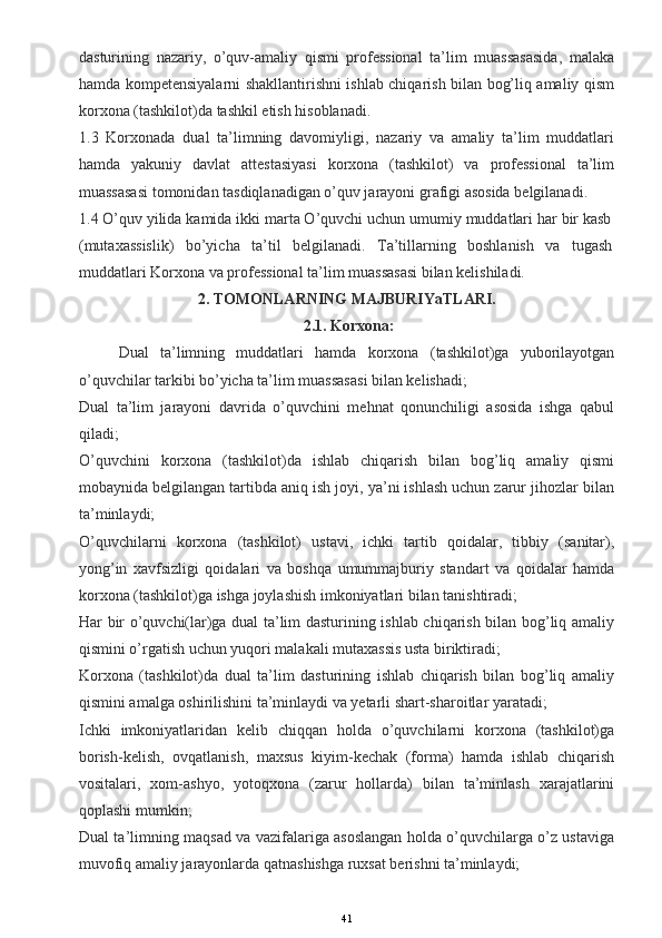 dasturining   nazariy,   o’quv-amaliy   qismi   professional   ta’lim   muassasasida,   malaka
hamda kompetensiyalarni shakllantirishni ishlab chiqarish bilan bog’liq amaliy qism
korxona (tashkilot)da tashkil etish hisoblanadi.
1.3   Korxonada   dual   ta’limning   davomiyligi,   nazariy   va   amaliy   ta’lim   muddatlari
hamda   yakuniy   davlat   attestasiyasi   korxona   (tashkilot)   va   professional   ta’lim
muassasasi tomonidan tasdiqlanadigan o’quv jarayoni grafigi asosida belgilanadi.
1.4 O’quv yilida kamida ikki marta O’quvchi uchun umumiy muddatlari har bir kasb
(mutaxassislik)   bo’yicha   ta’til   belgilanadi.   Ta’tillarning   boshlanish   va   tugash
muddatlari Korxona va professional ta’lim muassasasi bilan kelishiladi.
2. TOMONLARNING MAJBURIYaTLARI.
  2.1. Korxona:
Dual   ta’limning   muddatlari   hamda   korxona   (tashkilot)ga   yuborilayotgan
o’quvchilar tarkibi bo’yicha ta’lim muassasasi bilan kelishadi;
Dual   ta’lim   jarayoni   davrida   o’quvchini   mehnat   qonunchiligi   asosida   ishga   qabul
qiladi;
O’quvchini   korxona   (tashkilot)da   ishlab   chiqarish   bilan   bog’liq   amaliy   qismi
mobaynida belgilangan tartibda aniq ish joyi, ya’ni ishlash uchun zarur jihozlar bilan
ta’minlaydi;
O’quvchilarni   korxona   (tashkilot)   ustavi,   ichki   tartib   qoidalar,   tibbiy   (sanitar),
yong’in   xavfsizligi   qoidalari   va   boshqa   umummajburiy   standart   va   qoidalar   hamda
korxona (tashkilot)ga ishga joylashish imkoniyatlari bilan tanishtiradi;
Har bir o’quvchi(lar)ga dual ta’lim dasturining ishlab chiqarish bilan bog’liq amaliy
qismini o’rgatish uchun yuqori malakali mutaxassis usta biriktiradi;
Korxona   (tashkilot)da   dual   ta’lim   dasturining   ishlab   chiqarish   bilan   bog’liq   amaliy
qismini amalga oshirilishini ta’minlaydi va yetarli shart-sharoitlar yaratadi;
Ichki   imkoniyatlaridan   kelib   chiqqan   holda   o’quvchilarni   korxona   (tashkilot)ga
borish-kelish,   ovqatlanish,   maxsus   kiyim-kechak   (forma)   hamda   ishlab   chiqarish
vositalari,   xom-ashyo,   yotoqxona   (zarur   hollarda)   bilan   ta’minlash   xarajatlarini
qoplashi mumkin;
Dual ta’limning maqsad va vazifalariga asoslangan holda o’quvchilarga o’z ustaviga
muvofiq amaliy jarayonlarda qatnashishga ruxsat berishni ta’minlaydi;
41