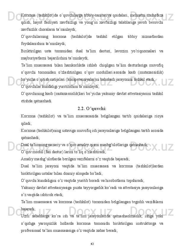 Korxona   (tashkilot)da   o’quvchilarga   tibbiy-sanitariya   qoidalari,   mehnatni   muhofaza
qilish,   hayot   faoliyati   xavfsizligi   va   yong’in   xavfsizligi   talablariga   javob   beruvchi
xavfsizlik choralarni ta’minlaydi;
O’quvchilarning   korxona   (tashkilot)da   tashkil   etilgan   tibbiy   xizmatlardan
foydalanishini ta’minlaydi;
Biriktirilgan   usta   tomonidan   dual   ta’lim   dasturi,   lavozim   yo’riqnomalari   va
majburiyatlarni bajarilishini ta’minlaydi;
Ta’lim   muassasasi   bilan   hamkorlikda   ishlab   chiqilgan   ta’lim   dasturlariga   muvofiq
o’quvchi   tomonidan   o’zlashtirilgan   o’quv   modullari   asosida   kasb   (mutaxassislik)
bo’yicha o’qitish natijalari (kompetensiyalar)ni baholash jarayonini tashkil etadi;
O’quvchilar kundaligi yuritilishini ta’minlaydi;
O’quvchining kasb (mutaxassislik)lari bo’yicha yakuniy davlat attestasiyasini tashkil
etishda qatnashadi.
2.2. O’quvchi:
Korxona   (tashkilot)   va   ta’lim   muassasasida   belgilangan   tartib   qoidalariga   rioya
qiladi;
Korxona (tashkilot)ning ustaviga muvofiq ish jarayonlariga belgilangan tartib asosida
qatnashadi;
Dual ta’limning nazariy va o’quv-amaliy qismi mashg’ulotlariga qatnashadi;
O’quv modul (fan dastur)   larini to’liq o’zlashtiradi;
Amaliy mashg’ulotlarda berilgan vazifalarni o’z vaqtida bajaradi;
Dual   ta’lim   jarayoni   vaqtida   ta’lim   muassasasi   va   korxona   (tashkilot)lardan
biriktirilgan ustalar bilan doimiy aloqada bo’ladi;
O’quvchi kundaligini o’z vaqtida yuritib boradi va hisobotlarni topshiradi;
Yakuniy davlat attestasiyasiga puxta tayyorgarlik ko’radi va attestasiya jarayonlariga
o’z vaqtida ishtirok etadi;
Ta’lim muassasasi  va korxona (tashkilot) tomonidan belgilangan tegishli  vazifalarni
bajaradi;
Uzrli   sabablarga   ko’ra   ish   va   ta’lim   jarayonlarida   qatnashaolmaslik,   ishga   yoki
o’qishga   yaroqsizlik   hollarda   korxona   tomonidn   biriktirilgan   instruktorga   va
professional ta’lim muassasasiga o’z vaqtida xabar beradi;
42