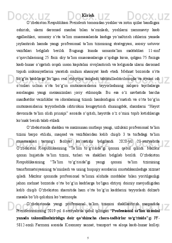 Kirish
O zbekiston Respublikasi Prezidenti tomonidan yoshlar va xotin qizlar bandliginiʻ
oshirish,   ularni   daromad   manbai   bilan   ta minlash,   yoshlarni   zamonaviy   kasb	
ʼ
egallashlari,   umumiy   o rta   ta lim   muassasalarida   kasbga   yo naltirish   ishlarini   yanada	
ʻ ʼ ʻ
joylantirish   hamda   yangi   professional   ta lim   tizimining   strategiyasi,   asosiy   ustuvor	
ʼ
vazifalari   belgilab   berildi.   Bugungi   kunda   umumta lim   maktablari   11-sinf	
ʼ
o quvchilarining   25   foizi   oliy   ta lim   muassasalariga   o qishga   kirsa,   qolgan   75   foiziga	
ʻ ʼ ʻ
kasb-hunar   o rgatish   orqali   inson   kapitalini   rivojlantirish   va   kelgusida   ularni   daromad	
ʻ
topish   imkoniyatlarini   yaratish   muhim   ahamiyat   kasb   etadi.   Mehnat   bozorida   o rta	
ʻ
bo g in   kadrlarga   bo lgan   real   ehtiyojni   aniqlash   takomillashtirilmoqda   va   aynan   ish	
ʻ ʻ ʻ
o rinlari   uchun   o rta   bo g in   mutaxassislarini   tayyorlashning   xalqaro   tajribalarga
ʻ ʻ ʻ ʻ
asoslangan   yangi   mexanizmlari   joriy   etilmoqda.   Bu   esa   o z   navbatida   barcha	
ʻ
manfaatdor   vazirliklar   va   idoralarning   tizimli   hamkorligini   o rnatish   va   o rta   bo g in	
ʻ ʻ ʻ ʻ
mutaxassislarini   tayyorlashda   ishtirokini   kengaytirish   shuningdek,   shaxslarni   “Hayot
davomida ta lim  olish  prinsipi”  asosida  o qitish,  hayotda o z o rnini  topib ketishlariga	
ʼ ʻ ʻ ʻ
ko mak berish talab etiladi	
ʻ
O zbekistonda shaklan va mazmunan mutlaqo yangi, uzluksiz professional ta lim	
ʻ ʼ
tizimi   barpo   etilishi,   maqsad   va   vazifalaridan   kelib   chiqib   3   ta   toifadagi   ta lim	
ʼ
muassasalari   tarmog i   faoliyat   ko rsatishi   belgilandi.   2020-yil   23-sentyabrda	
ʻ ʻ
O zbekiston   Respublikasining   “Ta lim   to g risida”gi   qonuni   qabul   qilindi.   Mazkur	
ʻ ʼ ʻ ʻ
qonun   hujjatida   ta lim   tizimi,   turlari   va   shakllari   belgilab   berildi.   O zbekiston	
ʼ ʻ
Respublikasining   “Ta lim   to g risida”gi   yangi   qonuni   ta lim   tizimining	
ʼ ʻ ʻ ʼ
transformatsiyasining ta minlash va uning huquqiy asoslarini mustahkamlashga xizmat
ʼ
qiladi.   Mazkur   qonunda   professional   ta limni   alohida   moddalar   bilan   yoritilganligi	
ʼ
jahon   mehnat   bozorida   o rta   bo g in   kadrlarga   bo lgan   ehtiyoj   doimiy   mavjudligidan	
ʻ ʻ ʻ ʻ
kelib   chiqib   O zbekiston   sharoitida   ham   o rta   bo g in   kadrlarini   tayyorlash   dolzarb	
ʻ ʻ ʻ ʻ
masala bo lib qolishini ko rsatmoqda. 	
ʻ ʻ
O zbekistonda   yangi   professional   ta lim   tizimini   shakllantirish   maqsadida	
ʻ ʼ
Prezidentimizning  2019-yil   6-sentyabrda  qabul   qilingan   “Professional  ta lim  tizimini	
ʼ
yanada   takomillashtirishga   doir   qo shimcha   chora-tadbirlar   to g risida”	
ʻ ʻ ʻ gi   PF-
5812-sonli   Farmoni   asosida   Kosonsoy   sanoat,   transport   va   aloqa   kasb-hunar   kolleji
5 