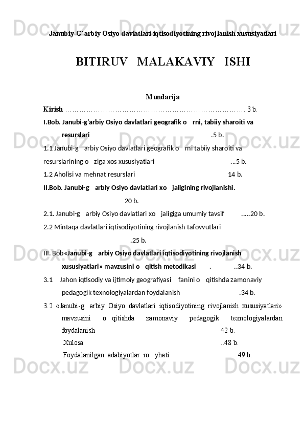 Janubiy-G`arbiy Osiyo davlatlari iqtisodiyotining rivojlanish xususiyatlari
BITIRUV   MALAKAVIY   ISHI
Mundarija
Kirish  …………………………………………………………………. 3 b.
I.Bob.   Janubi-g’arbiy Osiyo davlatlari geografik o rni, tabiiy sharoiti va 
resurslari   .5 b.	

1.1  Janubi-g arbiy Osiyo davlatlari geografik o rni tabiiy sharoiti va 	
 
resurslarining o ziga xos xususiyatlari	
   ...5 b.	
1.2  Aholisi va mehnat resurslari   14 b.	

II.Bob .  Janubi-g arbiy Osiyo davlatlari xo jaligining rivojlanishi.	
  
20 b.	

2.1.  Janubi-g arbiy Osiyo davlatlari xo jaligiga umumiy tavsif	
  .....20 b.	
2.2 Mintaqa davlatlari iqtisodiyotining rivojlanish  tafovvutlari 
.25 b.	

III. Bob «Janubi-g arbiy Osiyo davlatlari iqtisodiyotining rivojlanish 	

xususiyatlari» mavzusini o qitish metodikasi	
   . ..34 b.	 
3.1  Jahon iqtisodiy va ijtimoiy geografiyasi  fanini o qitishda zamonaviy 	
  
pedagogik texnologiyalardan foydalanish   .34 b.	

3.2   «Janubi-g arbiy   Osiyo   davlatlari   iqtisodiyotining   rivojlanish   xususiyatlari»	

mavzusini   o qitishda   zamonaviy   pedagogik   texnologiyalardan	

foydalanish 42 b.	

           Xulosa ..48 b.	

           Foydalanilgan  adabiyotlar  ro yhati 49 b.	
  