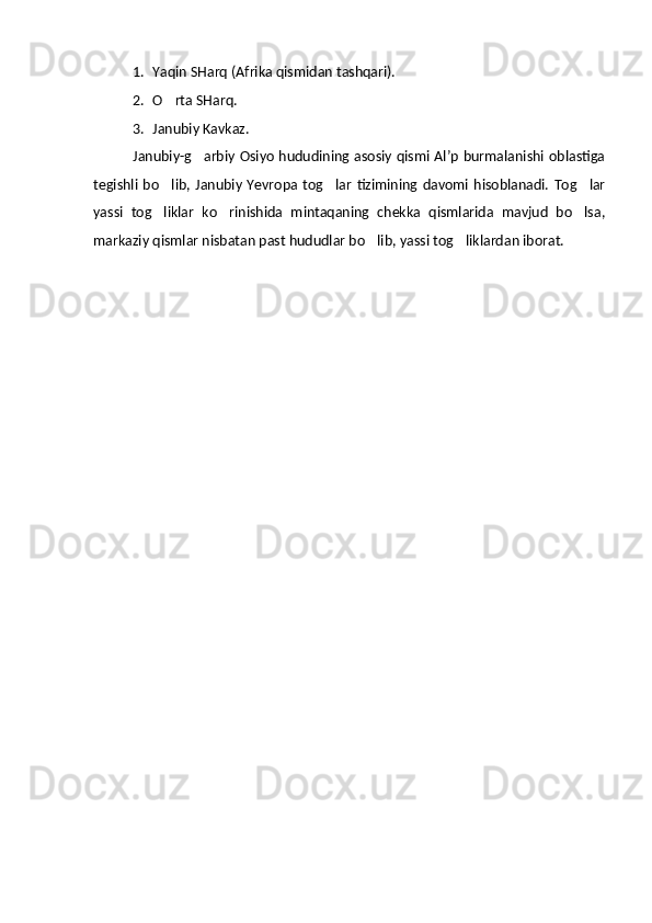 1. Yaqin SHarq (Afrika qismidan tashqari).
2. O rta SHarq.
3. Janubiy Kavkaz.
Janubiy-g arbiy Osiyo hududining asosiy qismi Al’p burmalanishi oblastiga	

tegishli  bo lib,  Janubiy  Yevropa  tog lar   tizimining davomi  hisoblanadi.  Tog lar	
  
yassi   tog liklar   ko rinishida   mintaqaning   chekka   qismlarida   mavjud   bo lsa,
  
markaziy qismlar nisbatan past hududlar bo lib, yassi tog liklardan iborat. 	
   
  