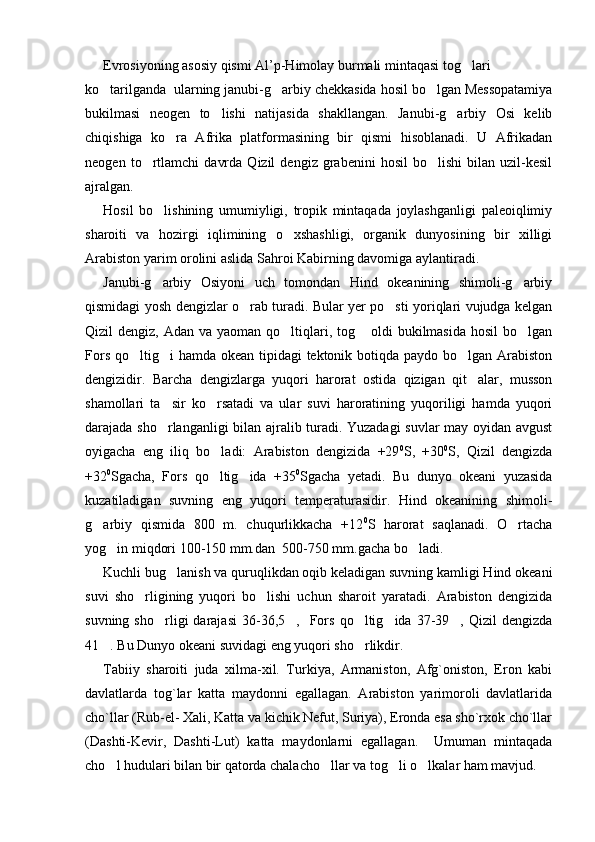 Evrosiyoning asosiy qismi Al’p-Himolay burmali mintaqasi tog lari
ko tarilganda  ularning janubi-g arbiy chekkasida hosil bo lgan Messopatamiya	
  
bukilmasi   neogen   to lishi   natijasida   shakllangan.   Janubi-g arbiy   Osi   kelib	
 
chiqishiga   ko ra   Afrika   platformasining   bir   qismi   hisoblanadi.   U   Afrikadan	

neogen   to rtlamchi   davrda   Qizil   dengiz  grabenini   hosil   bo lishi   bilan   uzil-kesil	
 
ajralgan.
Hosil   bo lishining   umumiyligi,   tropik   mintaqada   joylashganligi   paleoiqlimiy	

sharoiti   va   hozirgi   iqlimining   o xshashligi,   organik   dunyosining   bir   xilligi	

Arabiston yarim orolini aslida Sahroi Kabirning davomiga aylantiradi. 
Janubi-g arbiy   Osiyoni   uch   tomondan   Hind   okeanining   shimoli-g arbiy	
 
qismidagi yosh dengizlar o rab turadi. Bular yer po sti yoriqlari vujudga kelgan	
 
Qizil  dengiz, Adan va yaoman  qo ltiqlari, tog  oldi  bukilmasida hosil  bo lgan	
  
Fors qo ltig i hamda okean tipidagi tektonik botiqda paydo bo lgan Arabiston	
  
dengizidir.   Barcha   dengizlarga   yuqori   harorat   ostida   qizigan   qit alar,   musson	

shamollari   ta sir   ko rsatadi   va   ular   suvi   haroratining   yuqoriligi   hamda   yuqori	
 
darajada sho rlanganligi bilan ajralib turadi. Yuzadagi  suvlar may oyidan avgust

oyigacha   eng   iliq   bo ladi:   Arabiston   dengizida   +29	
 0
S,   +30 0
S,   Qizil   dengizda
+32 0
Sgacha,   Fors   qo ltig ida   +35
  0
Sgacha   yetadi.   Bu   dunyo   okeani   yuzasida
kuzatiladigan   suvning   eng   yuqori   temperaturasidir.   Hind   okeanining   shimoli-
g arbiy   qismida   800   m.   chuqurlikkacha   +12	
 0
S   harorat   saqlanadi.   O rtacha	
yog in miqdori 100-150 mm.dan  500-750 mm.gacha bo ladi.	
 
Kuchli bug lanish va quruqlikdan oqib keladigan suvning kamligi Hind okeani	

suvi   sho rligining   yuqori   bo lishi   uchun   sharoit   yaratadi.   Arabiston   dengizida	
 
suvning  sho rligi  darajasi  36-36,5 ,    Fors   qo ltig ida  37-39 ,  Qizil  dengizda	
    
41 . Bu Dunyo okeani suvidagi eng yuqori sho rlikdir. 	
 
Tabiiy   sharoiti   juda   xilma-xil.   Turkiya,   Armaniston,   Afg`oniston,   Eron   kabi
davlatlarda   tog`lar   katta   maydonni   egallagan.   Arabiston   yarimoroli   davlatlarida
cho`llar (Rub-el- Xali, Katta va kichik Nefut, Suriya), Eronda esa sho`rxok cho`llar
(Dashti-Kevir,   Dashti-Lut)   katta   maydonlarni   egallagan.     Umuman   mintaqada
cho l hudulari bilan bir qatorda chalacho llar va tog li o lkalar ham mavjud. 
    