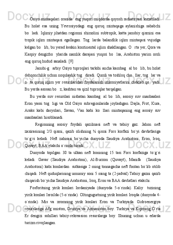 Osiyo mintaqalari orasida   eng yuqori miqdorda quyosh radiatsiyasi kuzatiladi.
Bu   holat   esa   uning   Yevrosiyodagi   eng   quruq   mintaqaga   aylanishiga   sababchi
bo ladi.   Iqlimiy   jihatdan   regionni   shimolini   subtropik,   katta   janubiy   qismini   esa
tropik   iqlim   mintaqasi   egallagan.   Tog larda   balandlik   iqlim   mintaqasi   vujudga	

kelgan bo lib, bu yerad keskin kontinental iqlim shakllangan. O rta yer, Qora va	
 
Kaspiy   dengizbo ylarida   namlik   darajasi   yuqori   bo lsa,   Arabiston   yarim   oroli	
 
eng quruq hudud sanaladi. [9] 
  Janubi-g arbiy Osiyo tuproqlari tarkibi ancha kambag al bo lib, bu holat	
  
dehqonchilik uchun noqulaylik tug diradi. Qumli va toshloq cho llar, tog lar va	
  
o ta quruq iqlim  yer  resurslaridan foydalanish imkoniyatlarini cheklab qo yadi.	
 
Bu yerda asosan bo z, kashtan va qizil tuproqlar tarqalgan. 	

Bu   yerda   suv   resurslari   nisbatan   kambag al   bo lib,   asosiy   suv   manbaalari	
 
Eron   yassi   tog ligi   va   Old   Osiyo   subregionlarida   joylashgan.   Dajla,   Frot,   Kura,	

Araks   kabi   daryolari,   Savan,   Van   kabi   ko llari   mintaqaning   eng   asosiy   suv	

manbaalari hisoblanadi. 
Regionning   asosiy   foydali   qazilmasi   neft   va   tabiiy   gaz.   Jahon   neft
zaxirasining   2/3   qismi,   qazib   olishning   ¼   qismi   Fors   korfazi   bo`yi   davlatlariga
to`g`ri   keladi.   Neft   zahirasi   bo`yicha   dunyoda   Saudiya   Arabistoni,   Eron,   Iroq,
Quvayt, BAA etakchi o`rinda turadi.
Dunyoda   topilgan   30   ta   ulkan   neft   konining   15   tasi   Fors   korfaziga   to`g`ri
keladi.   Gavar   (Saudiya   Arabistoni),   Al-Burxon   ( Quvayt ) ,   Manifa     ( Saudiya
Arabistoni ) kabi konlardan   sutkasiga 2 ming tonnagacha neft fontan bo`lib otilib
chiqadi. Neft quduqlarining umumiy soni 5 ming ta (2-jadval).Tabiiy gazni qazib
chiqarish bo`yicha Saudiya Arabistoni, Iroq, Eron va BAA davlatlari etakchi. 
Fosforitning   yirik   konlari   Iordaniyada   (dunyoda   5-o`rinda).   Kaliy     tuzining
yirik konlari Isroilda (5-o`rinda). Oltingugurtning yirik konlari Iroqda (dunyoda 4-
o`rinda).   Mis   va   xromning   yirik   konlari   Eron   va   Turkiyada.   Gidroenergiya
resurslariga Afg`oniston, Gruziya  va  Armaniston  boy.  Turkiya va  Kiprning  O`rta
Er   dengizi   sohillari   tabiiy-rekreasion   resurslarga   boy.   Shuning   uchun   u   erlarda
turizm rivojlangan.  