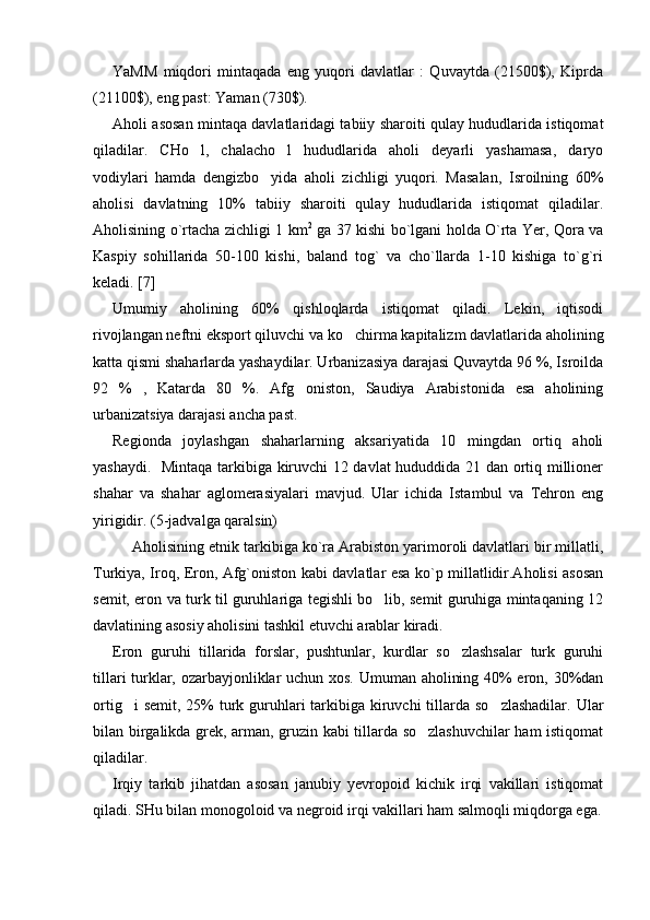 YaMM   miqdori   mintaqada   eng   yuqori   davlatlar   :   Quvaytda   (21500$),   Kiprda
(21100$), eng past: Yaman (730$).
Aholi asosan mintaqa davlatlaridagi tabiiy sharoiti qulay hududlarida istiqomat
qiladilar.   CHo l,   chalacho l   hududlarida   aholi   deyarli   yashamasa,   daryo 
vodiylari   hamda   dengizbo yida   aholi   zichligi   yuqori.   Masalan,   Isroilning   60%	

aholisi   davlatning   10%   tabiiy   sharoiti   qulay   hududlarida   istiqomat   qiladilar.
Aholisining o`rtacha zichligi 1 km 2
  ga 37 kishi bo`lgani holda O`rta Yer, Qora va
Kaspiy   sohillarida   50-100   kishi,   baland   tog`   va   cho`llarda   1-10   kishiga   to`g`ri
keladi. [ 7 ] 
  Umumiy   aholining   60%   qishloqlarda   istiqomat   qiladi.   Lekin,   iqtisodi
rivojlangan neftni eksport qiluvchi va ko chirma kapitalizm davlatlarida aholining	

katta qismi shaharlarda yashaydilar. Urbanizasiya darajasi Quvaytda 96 %, Isroilda
92   %   ,   Katarda   80   %.   Afg oniston,   Saudiya   Arabistonida   esa   aholining	

urbanizatsiya darajasi ancha past. 
Regionda   joylashgan   shaharlarning   aksariyatida   10   mingdan   ortiq   aholi
yashaydi.   Mintaqa tarkibiga kiruvchi 12 davlat  hududdida 21 dan ortiq millioner
shahar   va   shahar   aglomerasiyalari   mavjud.   Ular   ichida   Istambul   va   Tehron   eng
yirigidir. (5-jadvalga qaralsin)
Aholisining etnik tarkibiga ko`ra Arabiston yarimoroli davlatlari bir millatli,
Turkiya, Iroq, Eron, Afg`oniston kabi davlatlar esa ko`p millatlidir.Aholisi asosan
semit, eron va turk til guruhlariga tegishli bo lib, semit guruhiga mintaqaning 12	

davlatining asosiy aholisini tashkil etuvchi arablar kiradi.
Eron   guruhi   tillarida   forslar,   pushtunlar,   kurdlar   so zlashsalar   turk   guruhi	

tillari turklar, ozarbayjonliklar uchun xos. Umuman aholining 40% eron, 30%dan
ortig i  semit,  25%  turk guruhlari  tarkibiga kiruvchi  tillarda  so zlashadilar.  Ular	
 
bilan birgalikda grek, arman, gruzin kabi tillarda so zlashuvchilar ham istiqomat	

qiladilar.  
Irqiy   tarkib   jihatdan   asosan   janubiy   yevropoid   kichik   irqi   vakillari   istiqomat
qiladi. SHu bilan monogoloid va negroid irqi vakillari ham salmoqli miqdorga ega. 