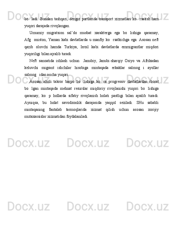 bo ladi.   Bundan   tashqari,   dengiz   portlarida   transport   xizmatlari   ko rsatish   ham 
yuqori darajada rivojlangan.
Umumiy   migratsion   sal’do   musbat   xarakterga   ega   bo lishiga   qaramay,	

Afg oniston,   Yaman   kabi   davlatlarda   u   manfiy   ko rsatkichga   ega.   Asosan   neft	
 
qazib   oluvchi   hamda   Turkiya,   Isroil   kabi   davlatlarda   emmigrantlar   miqdori
yuqoriligi bilan ajralib turadi. 
Neft   sanoatida   ishlash   uchun     Janubiy,   Janubi-sharqiy   Osiyo   va   Afrikadan
keluvchi   migrant   ishchilar   hisobiga   mintaqada   erkaklar   salmog i   ayollar	

salmog idan ancha yuqori.	

Asosan   aholi   takror   barpo   bo lishiga   ko ra   progressiv   davlatlardan   iborat	
 
bo lgan   mintaqada   mehnat   resurslar   miqdoriy   rivojlanishi   yuqori   bo lishiga	
 
qaramay,   ko p   hollarda   sifatiy   rivojlanish   holati   pastligi   bilan   ajralib   turadi.	

Ayniqsa,   bu   holat   savodxonlik   darajasida   yaqqol   seziladi.   SHu   sababli
mintaqaning   fantalab   tarmoqlarida   xizmat   qilish   uchun   asosan   xorijiy
mutaxassislar xizmatidan foydalaniladi.
     