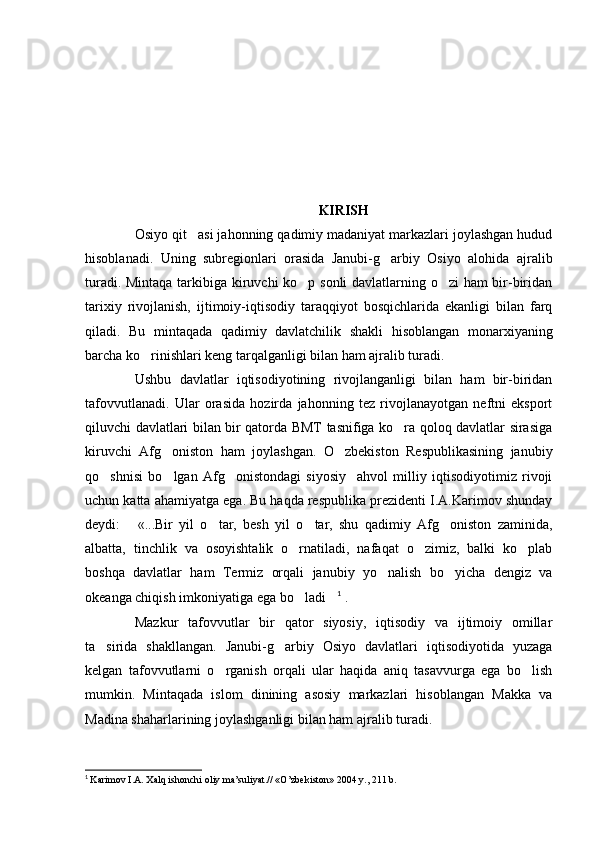 KIRISH
Osiyo qit asi jahonning qadimiy madaniyat markazlari joylashgan hudud
hisoblanadi.   Uning   subregionlari   orasida   Janubi-g arbiy   Osiyo   alohida   ajralib	

turadi. Mintaqa tarkibiga kiruvchi ko p sonli davlatlarning o zi ham  bir-biridan	
 
tarixiy   rivojlanish,   ijtimoiy-iqtisodiy   taraqqiyot   bosqichlarida   ekanligi   bilan   farq
qiladi.   Bu   mintaqada   qadimiy   davlatchilik   shakli   hisoblangan   monarxiyaning
barcha ko rinishlari keng tarqalganligi bilan ham ajralib turadi. 	

Ushbu   davlatlar   iqtisodiyotining   rivojlanganligi   bilan   ham   bir-biridan
tafovvutlanadi.   Ular   orasida   hozirda   jahonning   tez   rivojlanayotgan   neftni   eksport
qiluvchi davlatlari bilan bir qatorda BMT tasnifiga ko ra qoloq davlatlar sirasiga	

kiruvchi   Afg oniston   ham   joylashgan.   O zbekiston   Respublikasining   janubiy	
 
qo shnisi   bo lgan   Afg onistondagi   siyosiy     ahvol   milliy   iqtisodiyotimiz   rivoji	
  
uchun katta ahamiyatga ega. Bu haqda respublika prezidenti I.A.Karimov shunday
deydi:   «...Bir   yil   o tar,   besh   yil   o tar,   shu   qadimiy   Afg oniston   zaminida,	
   
albatta,   tinchlik   va   osoyishtalik   o rnatiladi,   nafaqat   o zimiz,   balki   ko plab	
  
boshqa   davlatlar   ham   Termiz   orqali   janubiy   yo nalish   bo yicha   dengiz   va	
 
okeanga chiqish imkoniyatiga ega bo ladi	
  1
 .
Mazkur   tafovvutlar   bir   qator   siyosiy,   iqtisodiy   va   ijtimoiy   omillar
ta sirida   shakllangan.   Janubi-g arbiy   Osiyo   davlatlari   iqtisodiyotida   yuzaga	
 
kelgan   tafovvutlarni   o rganish   orqali   ular   haqida   aniq   tasavvurga   ega   bo lish	
 
mumkin.   Mintaqada   islom   dinining   asosiy   markazlari   hisoblangan   Makka   va
Madina shaharlarining joylashganligi bilan ham ajralib turadi.
1
  Karimov I.A. Xalq ishonchi oliy ma’suliyat.// «O’zbekiston» 2004 y., 211 b. 
