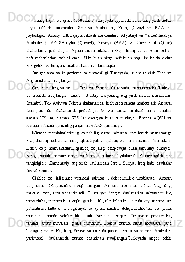     Uning faqat 1/3 qismi (250 mln t) shu joyda qayta ishlanadi. Eng yirik neftni
qayta   ishlash   korxonalari   Saudiya   Arabistoni,   Eron,   Quvayt   va   BAA   da
joylashgan. Asosiy  neftni  qayta ishlash  korxonalari    Al-jubayl  va Yanbu(Saudiya
Arabistoni),   Ash-SHuayba   (Quvayt),   Ruvays   (BAA)   va   Umm-Said   (Qatar)
shaharlarida joylashgan.  Aynan shu mamlakatlar eksportining 90-95 % ini neft va
neft   mahsulotlari   tashkil   etadi.   SHu   bilan   birga   neft   bilan   bog liq   holda   elektr
energetika va kimyo sanoatlari ham rivojlanmoqda.
Jun-gazlama   va   ip-gazlama   to`qimachiligi   Turkiyada,   gilam   to`qish   Eron   va
Afg`onistonda rivojlangan. 
Qora metallurgiya sanoati Turkiya, Eron va Gruziyada, mashinasozlik Turkiya
va   Isroilda   rivojlangan.   Janubi-   G`arbiy   Osiyoning   eng   yirik   sanoat   markazlari:
Istambul, Tel- Aviv va Tehron shaharlarida; kichikroq sanoat markazlari: Anqara,
Izmir,   bog`dod   shaharlarida   joylashgan.   Mazkur   sanoat   markazlarini   va   aholini
asosan   IES   lar,   qisman   GES   lar   energiya   bilan   ta`minlaydi.   Eronda   AQSH   va
Evropa  iqtisodi qarishiligiga qaramay AES qurilmoqda. 
Mintaqa   mamlakatlarining   ko`pchiligi   agrar-industrial   rivojlanish   hususiyatiga
ega,   shuning   uchun   ularning   iqtisodiyotida   qishloq   xo`jaligi   muhim   o`rin   tutadi.
Lekin   ko`p   mamlakatlarni   qishloq   xo`jaligi   oziq-ovqat   bilan   taminlay   olmaydi.
Bunga   sabab:   mexanizasiya   va   kimyodan   kam   foydalanish,   shuniningdek   suv
tanqislgidir.   Zamonaviy   sug`orish   usullaridan   Isroil,   Suriya,   Iroq   kabi   davlatlar
foydalanmoqda. 
Qishloq   xo jaligining   yetakchi   salmog i   dehqonchilik   hisoblanadi.   Asosan	
 
sug orma   dehqonchilik   rivojlantirilgan.   Asosan   iste mol   uchun   bug doy,	
  
makajo xori,   arpa   yetishtiriladi.   O rta   yer   dengizi   davlatlarida   sabzavotchilik,	
 
mevachilik, uzumchilik rivojlangan bo lib, ular bilan bir qatorda zaytun mevalari	

yetishtirish   katta   o rin   egallaydi   va   aynan   mazkur   dehqonchilik   turi   bo yicha	
 
mintaqa   jahonda   yetakchilik   qiladi.   Bundan   tashqari,   Turkiyada   paxtachilik,
tamaki,   sitrus   mevalari,   g`alla   etishtirish,   Eronda   xurmo,   sitrus   mevalari,   qand
lavlagi,   paxtachilik,   Iroq,   Suriya   va   isroilda   paxta,   tamaki   va   xurmo,   Arabiston
yarimoroli   davlatlarida   xurmo   etishtirish   rivojlangan.Turkiyada   angor   echki 