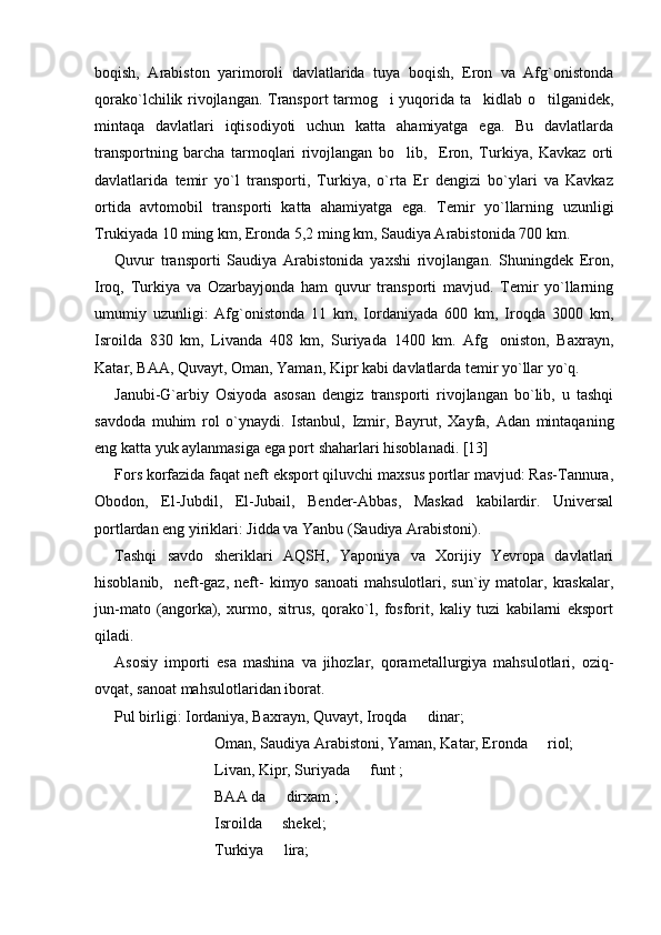 boqish,   Arabiston   yarimoroli   davlatlarida   tuya   boqish,   Eron   va   Afg`onistonda
qorako`lchilik rivojlangan. Transport tarmog i yuqorida ta kidlab o tilganidek,  
mintaqa   davlatlari   iqtisodiyoti   uchun   katta   ahamiyatga   ega.   Bu   davlatlarda
transportning   barcha   tarmoqlari   rivojlangan   bo lib,     Eron,   Turkiya,   Kavkaz   orti	

davlatlarida   temir   yo`l   transporti,   Turkiya,   o`rta   Er   dengizi   bo`ylari   va   Kavkaz
ortida   avtomobil   transporti   katta   ahamiyatga   ega.   Temir   yo`llarning   uzunligi
Trukiyada 10 ming km, Eronda 5,2 ming km, Saudiya Arabistonida 700 km.
Quvur   transporti   Saudiya   Arabistonida   yaxshi   rivojlangan.   Shuningdek   Eron,
Iroq,   Turkiya   va   Ozarbayjonda   ham   quvur   transporti   mavjud.   Temir   yo`llarning
umumiy   uzunligi:   Afg`onistonda   11   km,   Iordaniyada   600   km,   Iroqda   3000   km,
Isroilda   830   km,   Livanda   408   km,   Suriyada   1400   km.   Afg oniston,   Baxrayn,	

Katar, BAA, Quvayt, Oman, Yaman, Kipr kabi davlatlarda temir yo`llar yo`q. 
Janubi-G`arbiy   Osiyoda   asosan   dengiz   transporti   rivojlangan   bo`lib,   u   tashqi
savdoda   muhim   rol   o`ynaydi.   Istanbul,   Izmir,   Bayrut,   Xayfa,   Adan   mintaqaning
eng katta yuk aylanmasiga ega port shaharlari hisoblanadi. [13]
Fors korfazida faqat neft eksport qiluvchi maxsus portlar mavjud: Ras-Tannura,
Obodon,   El-Jubdil,   El-Jubail,   Bender-Abbas,   Maskad   kabilardir.   Universal
portlardan eng yiriklari: Jidda va Yanbu (Saudiya Arabistoni).
Tashqi   savdo   sheriklari   AQSH,   Yaponiya   va   Xorijiy   Yevropa   davlatlari
hisoblanib,    neft-gaz,   neft-  kimyo  sanoati   mahsulotlari,  sun`iy  matolar,  kraskalar,
jun-mato   (angorka),   xurmo,   sitrus,   qorako`l,   fosforit,   kaliy   tuzi   kabilarni   eksport
qiladi.
Asosiy   importi   esa   mashina   va   jihozlar,   qorametallurgiya   mahsulotlari,   oziq-
ovqat, sanoat mahsulotlaridan iborat. 
Pul birligi: Iordaniya, Baxrayn, Quvayt, Iroqda   dinar; 	

Oman, Saudiya Arabistoni, Yaman, Katar, Eronda   riol;	

Livan, Kipr, Suriyada   funt ;	

BAA da   dirxam ;	

  Isroilda   shekel;

Turkiya   lira;
 