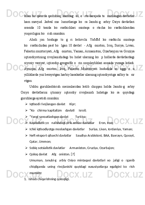 bilan bir qatorda qashshoq, kambag al, o rta darajada ta minlangan davlatlar  
ham   mavjud.   Jadval   ma lumotlariga   ko ra   Janubi-g arbiy   Osiyo   davlatlari	
  
orasida   10   tasida   ko rsatkichlari   mintaqa   o rtacha   ko rsatkichlaridan
  
yuqoriligini ko rish mumkin.	

Aholi   jon   boshiga   to g ri   keluvchi   YaMM   ko rsatkichi   mintaqa	
  
ko rsatkichidan   past   bo lgan   10   davlat     -   Afg oniston,   Iroq,   Suriya,   Livan,	
  
Falastin muxtoriyati, Afg oniston, Yaman, Armaniston, Ozarbayjon va Gruziya	

iqtisodiyotining   rivojlanishidagi   bu   holat   ularning   ko p   hollarda   davlatlardagi	

siyosiy vaziyat, iqtisodiy geografik o rin noqulayliklari asosida yuzaga keladi.	

Ayniqsa,   Afg oniston,   Iroq,   Falastin   Muxtoriyati   hududida   so nggi   o n	
  
yilliklarda yuz berayotgan harbiy harakatlar ularning iqtisodiyotiga salbiy ta sir	

etgan. 
Ushbu   guruhlashtirish   mezonlaridan   kelib   chiqqan   holda   Janubi-g arbiy	

Osiyo   davlatlarini   ijtimoiy   iqtisodiy   rivojlanish   holatiga   ko ra   quyidagi	

guruhlarga ajratish mumkin:
 Iqtisodi rivojlangan davlat   Kipr;	

 “Ko chirma kapitalizm  davlati   Isroil;	
  
 “Yangi sanoatlashgan davlat    Turkiya;	
 
 Kapitalistik yo nalishdagi yirik anklav davlatlar   Eron, Iroq;	
 
 Ichki iqtisodiyotga moslashgan davlatlar   Suriya, Livan, Iordaniya, Yaman;	

 Neft eksport qiluvchi davlatlar   Saudiya Arabistoni, BAA, Baxrayn, Quvayt,	

Qatar, Ummon;
 Sobiq sotsialistik davlatlar   Armaniston, Gruziya, Ozarbajon;	

 Qoloq davlat   Afg oniston. [	
  7 ]
Umuman,   Janubi-g arbiy   Osiyo   mintaqasi   davlatlari   xo jaligi   o rganib	
  
chiqilganda   uning   rivojlanishi   quyidagi   xususiyatlarga   egaligini   ko rish	

mumkin:
1. Ishlab chiqarishning qoloqligi. 