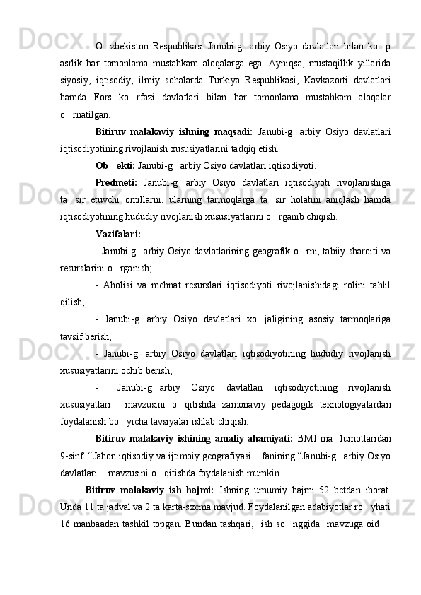 O zbekiston   Respublikasi   Janubi-g arbiy   Osiyo   davlatlari   bilan   ko p  
asrlik   har   tomonlama   mustahkam   aloqalarga   ega.   Ayniqsa,   mustaqillik   yillarida
siyosiy,   iqtisodiy,   ilmiy   sohalarda   Turkiya   Respublikasi,   Kavkazorti   davlatlari
hamda   Fors   ko rfazi   davlatlari   bilan   har   tomonlama   mustahkam   aloqalar	

o rnatilgan.	

Bitiruv   malakaviy   ishning   maqsadi:   Janubi-g arbiy   Osiyo   davlatlari	

iqtisodiyotining rivojlanish xususiyatlarini tadqiq etish. 
Ob ekti:	
  Janubi-g arbiy Osiyo davlatlari iqtisodiyoti.	
Predmeti:   Janubi-g arbiy   Osiyo   davlatlari   iqtisodiyoti   rivojlanishiga

ta sir   etuvchi   omillarni,   ularning   tarmoqlarga   ta sir   holatini   aniqlash   hamda	
 
iqtisodiyotining hududiy rivojlanish xususiyatlarini o rganib chiqish.	

Vazifalari: 
-   Janubi-g arbiy Osiyo davlatlarining geografik o rni, tabiiy sharoiti va	
 
resurslarini o rganish;	

-   Aholisi   va   mehnat   resurslari   iqtisodiyoti   rivojlanishidagi   rolini   tahlil
qilish;
-   Janubi-g arbiy   Osiyo   davlatlari   xo jaligining   asosiy   tarmoqlariga	
 
tavsif berish;
-   Janubi-g arbiy   Osiyo   davlatlari   iqtisodiyotining   hududiy   rivojlanish

xususiyatlarini ochib berish;
-   Janubi-g arbiy   Osiyo   davlatlari   iqtisodiyotining   rivojlanish	
 
xususiyatlari   mavzusini   o qitishda   zamonaviy   pedagogik   texnologiyalardan
 
foydalanish bo yicha tavsiyalar ishlab chiqish.	

Bitiruv   malakaviy   ishining   amaliy   ahamiyati:   BMI   ma lumotlaridan	

9-sinf  “Jahon iqtisodiy va ijtimoiy geografiyasi  fanining “Janubi-g arbiy Osiyo	
 
davlatlari  mavzusini o qitishda foydalanish mumkin.	
 
Bitiruv   malakaviy   ish   hajmi:   Ishning   umumiy   hajmi   52   betdan   iborat.
Unda 11 ta jadval va 2 ta karta-sxema mavjud. Foydalanilgan adabiyotlar ro yhati	

16   manbaadan   tashkil   topgan.   Bundan   tashqari,     ish   so nggida     mavzuga   oid  	
  