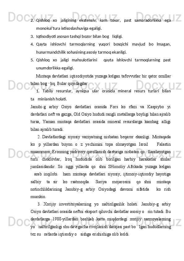 2. Qishloq   xo jaligining   ekstensiv,   kam   tovar,   past   samaradorlikka   ega
monokul’tura ixtisoslashuviga egaligi.
3. Iqtisodiyoti asosan tashqi bozor bilan bog liqligi.	

4. Qayta   ishlovchi   tarmoqlarning   yuqori   bosqichi   mavjud   bo lmagan,	

hunarmandchilik sohasining asosiy tarmoq ekanligi.
5. Qishloq   xo jaligi   mahsulotlarini     qayta   ishlovchi   tarmoqlarning   past	

unumdorlikka egaligi.
Mintaqa davlatlari iqtisodiyotida yuzaga kelgan tafovvutlar bir qator omillar
bilan bog liq. Bular quyidagilar:	

1.   Tabiiy   resurslar,   ayniqsa   ular   orasida   mineral   resurs   turlari   bilan
ta minlanish holati.	

Janubi-g arbiy   Osiyo   davlatlari   orasida   Fors   ko rfazi   va   Kaspiybo yi	
  
davlatlari neft va gazga, Old Osiyo hududi rangli metallarga boyligi bilan ajralib
tursa,   Yaman   mintaqa   davlatlari   orasida   mineral   resurslarga   kambag alligi	

bilan ajralib turadi.
2.   Davlatlardagi   siyosiy   vaziyatning   nisbatan   beqaror   ekanligi.   Mintaqada
ko p   yillardan   buyon   o z   yechimini   topa   olmayotgan   Isroil     Falastin	
  
muammosi, Eronning yadroviy qurollanish dasturiga nisbatan qo llanilayotgan	

turli   cheklovlar,   Iroq   hududida   olib   borilgan   harbiy   harakatlar   shular
jumlasidandir.   So nggi   yillarda   qo shni   SHimoliy   Afrikada   yuzaga   kelgan	
 
arab   inqilobi   ham   mintaqa   davlatlari   siyosiy,   ijtimoiy-iqtisodiy   hayotiga	
 
salbiy   ta sir   ko rsatmoqda.   Suriya   mojarosini   qo shni   mintaqa	
  
notinchliklarining   Janubiy-g arbiy   Osiyodagi   davomi   sifatida     ko rish	
 
mumkin.
3.   Xorijiy   investitsiyalarning   yo naltirilganlik   holati.   Janubiy-g arbiy	
 
Osiyo davlatlari orasida neftni eksport qiluvchi davlatlar asosiy o rin tutadi. Bu	

davlatlarga   1980-yillardan   boshlab   katta   miqdordagi   xorijiy   sarmoyalarning
yo naltirilganligi shu davrgacha rivojlanish darajasi past bo lgan hududlarning	
 
tez su ratlarda iqtisodiy o sishga erishishiga olib keldi. 	
  