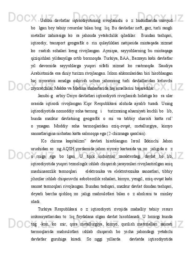   Ushbu   davlatlar   iqtisodiyotining   rivojlanishi   o z   hududlarida   mavjud
bo lgan  boy  tabiiy  resurslar   bilan  bog liq.  Bu  davlatlar   neft,  gaz,  turli  rangli	
 
metallar   zahirasiga   ko ra   jahonda   yetakchilik   qiladilar.     Bundan   tashqari,	

iqtisodiy,   transport   geografik   o rin   qulayliklari   natijasida   mintaqada   xizmat	

ko rsatish   sohalari   keng   rivojlangan.   Ayniqsa,   sayyohlarning   bu   mintaqaga	

qiziqishlari  yildanyilga ortib bormoqda. Turkiya, BAA,  Baxrayn kabi  davlatlar
yil   davomida   sayyohlarga   yuqori   sifatli   xizmat   ko rsatmoqda.   Saudiya	

Arabistonida esa diniy turizm rivojlangan. Islom ahkomlaridan biri hisoblangan
haj   ziyoratini   amalga   oshirish   uchun   jahonning   turli   davlatlaridan   keluvchi
ziyoratchilar Makka va Madina shaharlarida haj amallarini bajaradilar. 
Janubi-g arbiy Osiyo davlatlari iqtisodiyoti rivojlanish holatiga ko ra ular	
 
orasida   iqtisodi   rivojlangan   Kipr   Respublikasi   alohida   ajralib   turadi.   Uning
iqtisodiyotida nomoddiy soha tarmog i   turizmning ahamiyati kuchli bo lib,	
  
bunda   mazkur   davlatning   geografik   o rni   va   tabbiy   sharoiti   katta   rol’	

o ynagan.   Moddiy   soha   tarmoqlaridan   oziq-ovqat,   metallurgiya,   kimyo	

sanoatlarigina nisbatan katta salmoqqa ega (2-chizmaga qaralsin).
Ko chirma   kapitalizm”   davlati   hisoblangan   Isroil   Ikkinchi   Jahon	
 
urushidan so ng AQSH yordamida jahon siyosiy kartasida va xo jaligida o z	
  
o rniga   ega   bo lgan.   U   tipik   industrial   xarakterdagi   davlat   bo lib,	
  
iqtisodiyotida yuqori texnologik ishlab chiqarish jarayonlari rivojlantirilgan aniq
mashinasozlik   tarmoqlari     elektronika   va   elektrotexnika   sanoatlari,   tibbiy	

jihozlar ishlab chiqaruvchi asbobsozlik sohalari, kimyo, yengil, oziq-ovqat kabi
sanoat tarmoqlari rivojlangan. Bundan tashqari, mazkur davlat dondan tashqari,
deyarli   barcha   qishloq   xo jaligi   mahsulotlari   bilan   o z   aholisini   ta minlay
  
oladi.
Turkiya   Respublikasi   o z   iqtisodiyoti   rivojida   mahalliy   tabiiy   resurs	

imkoniyatlaridan   to liq   foydalana   olgan   davlat   hisoblanadi.   U   hozirgi   kunda	

tog -kon,   ko mir,   qora   metallurgiya,   kimyo,   qurilish   materiallari   sanoati	
 
tarmoqlarida   mahsulotlari   ishlab   chiqarish   bo yicha   jahondagi   yetakchi	

davlatlar   guruhiga   kiradi.   So nggi   yillarda     davlatda   iqtisodiyotida	
 