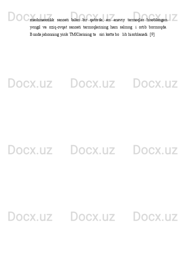 mashinasozlik   sanoati   bilan   bir   qatorda,   an anaviy   tarmoqlar   hisoblangan
yengil   va   oziq-ovqat   sanoati   tarmoqlarining   ham   salmog i   ortib   bormoqda.	

Bunda jahonning yirik TMKlarining ta siri katta bo lib hisoblanadi. [9]	
 
  