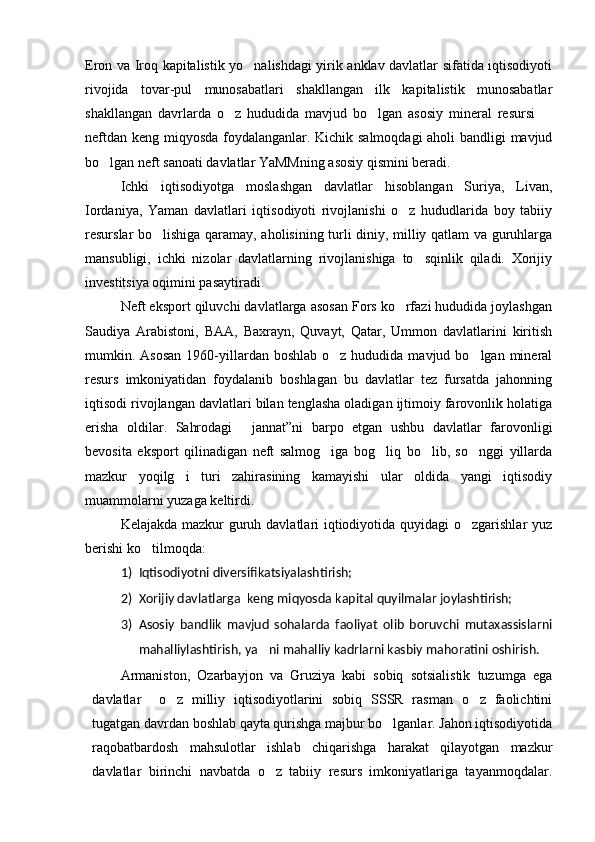 Eron va Iroq kapitalistik yo nalishdagi yirik anklav davlatlar sifatida iqtisodiyoti
rivojida   tovar-pul   munosabatlari   shakllangan   ilk   kapitalistik   munosabatlar
shakllangan   davrlarda   o z   hududida   mavjud   bo lgan   asosiy   mineral   resursi  	
  
neftdan keng miqyosda foydalanganlar. Kichik salmoqdagi aholi bandligi mavjud
bo lgan neft sanoati davlatlar YaMMning asosiy qismini beradi.	

Ichki   iqtisodiyotga   moslashgan   davlatlar   hisoblangan   Suriya,   Livan,
Iordaniya,   Yaman   davlatlari   iqtisodiyoti   rivojlanishi   o z   hududlarida   boy   tabiiy	

resurslar bo lishiga qaramay, aholisining turli diniy, milliy qatlam va guruhlarga	

mansubligi,   ichki   nizolar   davlatlarning   rivojlanishiga   to sqinlik   qiladi.   Xorijiy	

investitsiya oqimini pasaytiradi.
Neft eksport qiluvchi davlatlarga asosan Fors ko rfazi hududida joylashgan	

Saudiya   Arabistoni,   BAA,   Baxrayn,   Quvayt,   Qatar,   Ummon   davlatlarini   kiritish
mumkin. Asosan   1960-yillardan  boshlab  o z hududida  mavjud bo lgan  mineral	
 
resurs   imkoniyatidan   foydalanib   boshlagan   bu   davlatlar   tez   fursatda   jahonning
iqtisodi rivojlangan davlatlari bilan tenglasha oladigan ijtimoiy farovonlik holatiga
erisha   oldilar.   Sahrodagi   jannat”ni   barpo   etgan   ushbu   davlatlar   farovonligi	

bevosita   eksport   qilinadigan   neft   salmog iga   bog liq   bo lib,   so nggi   yillarda	
   
mazkur   yoqilg i   turi   zahirasining   kamayishi   ular   oldida   yangi   iqtisodiy	

muammolarni yuzaga keltirdi. 
Kelajakda mazkur  guruh davlatlari iqtiodiyotida quyidagi  o zgarishlar  yuz	

berishi ko tilmoqda:	

1) Iqtisodiyotni diversifikatsiyalashtirish;
2) Xorijiy davlatlarga  keng miqyosda kapital quyilmalar joylashtirish;
3) Asosiy   bandlik   mavjud   sohalarda   faoliyat   olib   boruvchi   mutaxassislarni
mahalliylashtirish, ya ni mahalliy kadrlarni kasbiy mahoratini oshirish.	

Armaniston,   Ozarbayjon   va   Gruziya   kabi   sobiq   sotsialistik   tuzumga   ega
davlatlar     o z   milliy   iqtisodiyotlarini   sobiq   SSSR   rasman   o z   faolichtini	
 
tugatgan davrdan boshlab qayta qurishga majbur bo lganlar. Jahon iqtisodiyotida	

raqobatbardosh   mahsulotlar   ishlab   chiqarishga   harakat   qilayotgan   mazkur
davlatlar   birinchi   navbatda   o z   tabiiy   resurs   imkoniyatlariga   tayanmoqdalar.	
 
