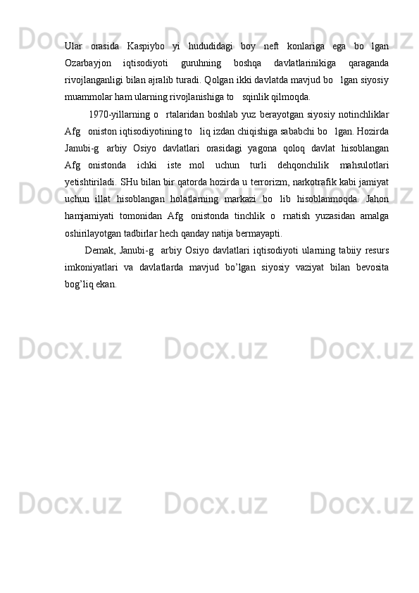 Ular   orasida   Kaspiybo yi   hududidagi   boy   neft   konlariga   ega   bo lgan 
Ozarbayjon   iqtisodiyoti   guruhning   boshqa   davlatlarinikiga   qaraganda
rivojlanganligi bilan ajralib turadi. Qolgan ikki davlatda mavjud bo lgan siyosiy	

muammolar ham ularning rivojlanishiga to sqinlik qilmoqda.	

  1970-yillarning   o rtalaridan   boshlab   yuz   berayotgan   siyosiy   notinchliklar	

Afg oniston iqtisodiyotining to liq izdan chiqishiga sababchi bo lgan. Hozirda	
  
Janubi-g arbiy   Osiyo   davlatlari   orasidagi   yagona   qoloq   davlat   hisoblangan	

Afg onistonda   ichki   iste mol   uchun   turli   dehqonchilik   mahsulotlari	
 
yetishtiriladi. SHu bilan bir qatorda hozirda u terrorizm, narkotrafik kabi jamiyat
uchun   illat   hisoblangan   holatlarning   markazi   bo lib   hisoblanmoqda.   Jahon	

hamjamiyati   tomonidan   Afg onistonda   tinchlik   o rnatish   yuzasidan   amalga	
 
oshirilayotgan tadbirlar hech qanday natija bermayapti.
Demak,   Janubi-g arbiy   Osiyo   davlatlari   iqtisodiyoti   ularning   tabiiy   resurs	

imkoniyatlari   va   davlatlarda   mavjud   bo’lgan   siyosiy   vaziyat   bilan   bevosita
bog’liq ekan. 
   
