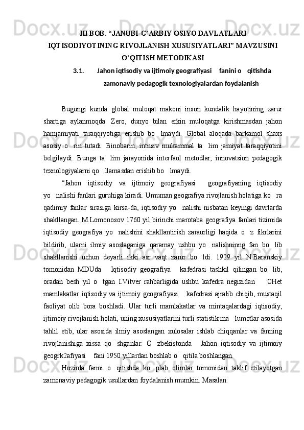III BOB. “JANUBI-G’ARBIY OSIYО DAVLATLARI
IQTISODIYОTINING RIVOJLANISH XUSUSIYАTLARI” MAVZUSINI
O’QITISH METODIKASI
3.1. Jahon iqtisodiy va ijtimoiy geografiyasi  fanini o qitishda  
zamonaviy pedagogik texnologiyalardan foydalanish
Bugungi   kunda   global   muloqat   makoni   inson   kundalik   hayotining   zarur
shartiga   aylanmoqda.   Zero,   dunyo   bilan   erkin   muloqatga   kirishmasdan   jahon
hamjamiyati   taraqqiyotiga   erishib   bo lmaydi.   Global   aloqada   barkamol   shaxs	

asosiy   o rin   tutadi.   Binobarin,   intnsiv   mukammal   ta lim   jamiyat   taraqqiyotini	
 
belgilaydi.   Bunga   ta lim   jarayonida   interfaol   metodlar,   innovatsion   pedagogik	

texnologiyalarni qo llamasdan erishib bo lmaydi. 	
 
“Jahon   iqtisodiy   va   ijtimoiy   geografiyasi   geografiyaning   iqtisodiy	

yo nalishi fanlari guruhiga kiradi. Umuman geografiya rivojlanish holatiga ko ra	
 
qadimiy   fanlar   sirasiga   kirsa-da,   iqtisodiy   yo nalishi   nisbatan   keyingi   davrlarda	

shakllangan. M.Lomonosov 1760 yil birinchi marotaba geografiya fanlari tizimida
iqtisodiy   geografiya   yo nalishini   shakllantirish   zaraurligi   haqida   o z   fikrlarini	
 
bildirib,   ularni   ilmiy   asoslaganiga   qaramay   ushbu   yo nalishninng   fan   bo lib	
 
shakllanishi   uchun   deyarli   ikki   asr   vaqt   zarur   bo ldi.   1929   yil   N.Baranskiy	

tomonidan   MDUda   Iqtisodiy   geografiya   kafedrasi   tashkil   qilingan   bo lib,	
  
oradan   besh   yil   o tgan   I.Vitver   rahbarligida   ushbu   kafedra   negizidan     CHet	
 
mamlakatlar iqtisodiy va ijtimoiy geografiyasi  kafedrasi ajralib chiqib, mustaqil	

faoliyat   olib   bora   boshladi.   Ular   turli   mamlakatlar   va   mintaqalardagi   iqtisodiy,
ijtimoiy rivojlanish holati, uning xususiyatlarini turli statistik ma lumotlar asosida	

tahlil   etib,   ular   asosida   ilmiy   asoslangan   xulosalar   ishlab   chiqqanlar   va   fanning
rivojlanishiga   xissa   qo shganlar.   O zbekistonda   Jahon   iqtisodiy   va   ijtimoiy	
  
geogrk2afiyasi  fani 1950 yillardan boshlab o qitila boshlangan.	
 
Hozirda   fanni   o qitishda   ko plab   olimlar   tomonidan   taklif   etilayotgan	
 
zamonaviy pedagogik usullardan foydalanish mumkin. Masalan: 