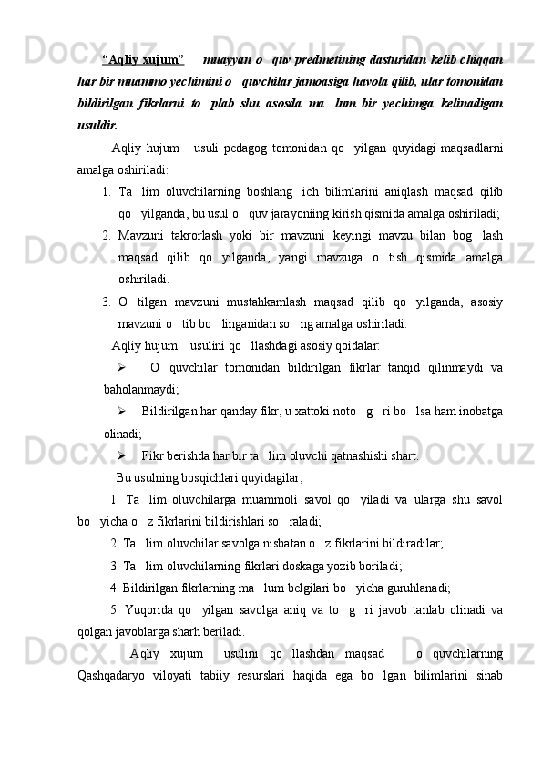 “Aqliy xujum”    muayyan o quv predmetining dasturidan kelib chiqqan 
har bir muammo yechimini o quvchilar jamoasiga havola qilib, ular tomonidan	

bildirilgan   fikrlarni   to plab   shu   asosda   ma lum   bir   yechimga   kelinadigan	
 
usuldir.
Aqliy   hujum   usuli   pedagog   tomonidan   qo yilgan   quyidagi   maqsadlarni	
  
amalga oshiriladi:
1. Ta lim   oluvchilarning   boshlang ich   bilimlarini   aniqlash   maqsad   qilib	
 
qo yilganda, bu usul o quv jarayoniing kirish qismida amalga oshiriladi;
 
2. Mavzuni   takrorlash   yoki   bir   mavzuni   keyingi   mavzu   bilan   bog lash	

maqsad   qilib   qo yilganda,   yangi   mavzuga   o tish   qismida   amalga	
 
oshiriladi.
3. O tilgan   mavzuni   mustahkamlash   maqsad   qilib   qo yilganda,   asosiy	
 
mavzuni o tib bo linganidan so ng amalga oshiriladi.	
  
Aqliy hujum  usulini qo llashdagi asosiy qoidalar:  	
  
   O quvchilar   tomonidan   bildirilgan   fikrlar   tanqid   qilinmaydi   va	

baholanmaydi;
 Bildirilgan har qanday fikr, u xattoki noto g ri bo lsa ham inobatga	
  
olinadi;
 Fikr berishda har bir ta lim oluvchi qatnashishi shart.	

Bu usulning bosqichlari quyidagilar;
1.   Ta lim   oluvchilarga   muammoli   savol   qo yiladi   va   ularga   shu   savol	
 
bo yicha o z fikrlarini bildirishlari so raladi;	
  
2. Ta lim oluvchilar savolga nisbatan o z fikrlarini bildiradilar;	
 
3. Ta lim oluvchilarning fikrlari doskaga yozib boriladi;

4. Bildirilgan fikrlarning ma lum belgilari bo yicha guruhlanadi;	
 
5.   Yuqorida   qo yilgan   savolga   aniq   va   to g ri   javob   tanlab   olinadi   va	
  
qolgan javoblarga sharh beriladi.
  Aqliy   xujum   usulini   qo llashdan   maqsad     o quvchilarning	
    
Qashqadaryo   viloyati   tabiiy   resurslari   haqida   ega   bo lgan   bilimlarini   sinab	
 