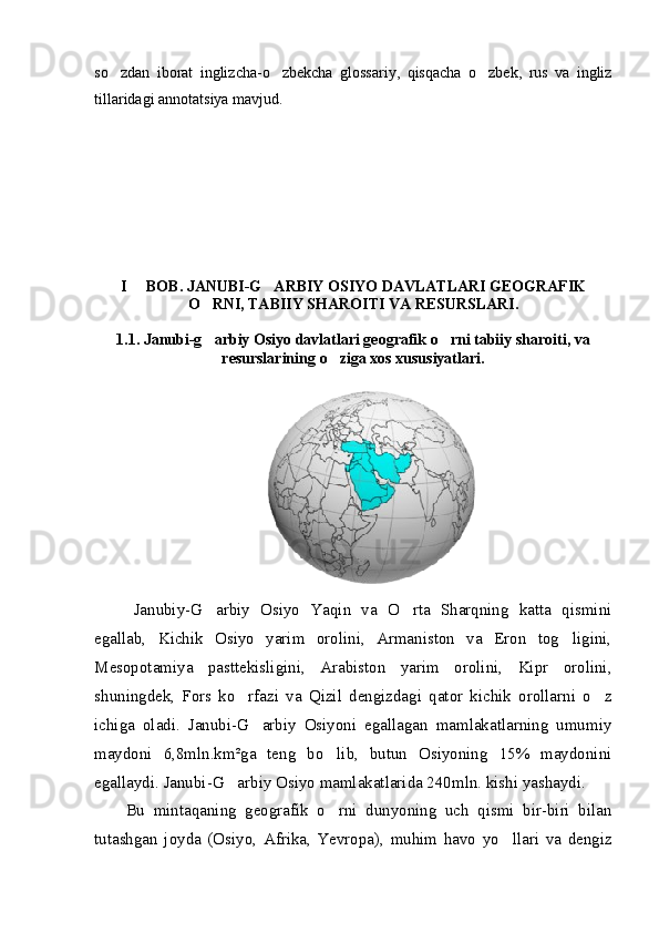 so zdan   iborat   inglizcha-o zbekcha   glossariy,   qisqacha   o zbek,   rus   va   ingliz  
tillaridagi annotatsiya mavjud.
I   BOB. JANUBI-G ARBIY OSIYO DAVLATLARI GEOGRAFIK	
 
O RNI, TABIIY SHAROITI VA RESURSLARI.	

1.1.   Janubi-g arbiy Osiyo davlatlari geografik o rni tabiiy sharoiti, va
 
resurslarining o ziga xos xususiyatlari.	

Janubiy-G arbiy   Osiyo   Yaqin   va   O rta   Sharqning   katta   qismini	
 
egallab,   Kichik   Osiyo   yarim   orolini,   Armaniston   va   Eron   tog ligini,	

Mesopotamiya   pasttekisligini,   Arabiston   yarim   orolini,   Kipr   orolini,
shuningdek,   Fors   ko rfazi   va   Qizil   dengizdagi   qator   kichik   orollarni   o z	
 
ichiga   oladi.   Janubi-G arbiy   Osiyoni   egallagan   mamlakatlarning   umumiy	

maydoni   6,8mln.km²ga   teng   bo lib,   butun   Osiyoning   15%   maydonini	

egallaydi. Janubi-G arbiy Osiyo mamlakatlarida 240mln. kishi yashaydi.	

Bu   mintaqaning   geografik   o rni   dunyoning   uch   qismi   bir-biri   bilan	

tutashgan   joyda   (Osiyo,   Afrika,   Yevropa),   muhim   havo   yo llari   va   dengiz	
 