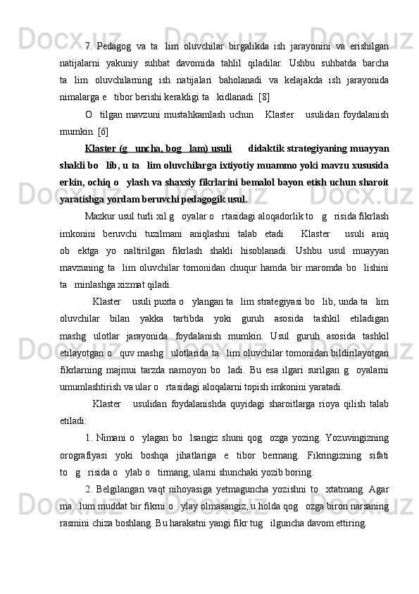 7.   Pedagog   va   ta lim   oluvchilar   birgalikda   ish   jarayonini   va   erishilgan
natijalarni   yakuniy   suhbat   davomida   tahlil   qiladilar.   Ushbu   suhbatda   barcha
ta lim   oluvchilarning   ish   natijalari   baholanadi   va   kelajakda   ish   jarayonida	

nimalarga e tibor berishi kerakligi ta kidlanadi. [8]	
 
O tilgan   mavzuni   mustahkamlash   uchun   Klaster   usulidan   foydalanish	
  
mumkin. [6]
Klaster (g uncha, bog lam) usuli	
      didaktik strategiyaning muayyan	
shakli bo lib, u ta lim oluvchilarga ixtiyotiy muammo yoki mavzu xususida	
 
erkin, ochiq o ylash va shaxsiy fikrlarini bemalol bayon etish uchun sharoit	

yaratishga yordam beruvchi pedagogik usul.
Mazkur usul turli xil g oyalar o rtasidagi aloqadorlik to g risida fikrlash	
   
imkonini   beruvchi   tuzilmani   aniqlashni   talab   etadi.   Klaster   usuli   aniq	
 
ob ektga   yo naltirilgan   fikrlash   shakli   hisoblanadi.   Ushbu   usul   muayyan	
 
mavzuning   ta lim   oluvchilar   tomonidan   chuqur   hamda   bir   maromda   bo lishini	
 
ta minlashga xizmat qiladi.	

Klaster  usuli puxta o ylangan ta lim strategiyasi bo lib, unda ta lim	
     
oluvchilar   bilan   yakka   tartibda   yoki   guruh   asosida   tashkil   etiladigan
mashg ulotlar   jarayonida   foydalanish   mumkin.   Usul   guruh   asosida   tashkil

etilayotgan o quv mashg ulotlarida ta lim oluvchilar tomonidan bildirilayotgan	
  
fikrlarning   majmui   tarzda   namoyon   bo ladi.   Bu   esa   ilgari   surilgan   g oyalarni	
 
umumlashtirish va ular o rtasidagi aloqalarni topish imkonini yaratadi.	

Klaster   usulidan   foydalanishda   quyidagi   sharoitlarga   rioya   qilish   talab	
 
etiladi:
1.   Nimani   o ylagan   bo lsangiz   shuni   qog ozga   yozing.   Yozuvingizning	
  
orografiyasi   yoki   boshqa   jihatlariga   e tibor   bermang.   Fikringizning   sifati	

to g risida o ylab o tirmang, ularni shunchaki yozib boring.	
   
2.   Belgilangan   vaqt   nihoyasiga   yetmaguncha   yozishni   to xtatmang.   Agar	

ma lum muddat bir fikrni o ylay olmasangiz, u holda qog ozga biron narsaning	
  
rasmini chiza boshlang. Bu harakatni yangi fikr tug ilguncha davom ettiring.	
 