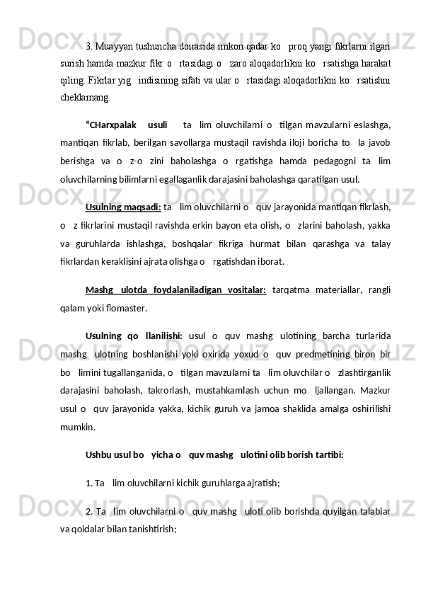 3. Muayyan tushuncha doirasida imkon qadar ko proq yangi fikrlarni ilgari
surish hamda mazkur fikr o rtasidagi o zaro aloqadorlikni ko rsatishga harakat	
  
qiling. Fikrlar yig indisining sifati va ular o rtasidagi aloqadorlikni ko rsatishni	
  
cheklamang.
“CHarxpalak   usuli
     ta lim   oluvchilarni   o tilgan   mavzularni   eslashga,	  
mantiqan   fikrlab,   berilgan   savollarga   mustaqil   ravishda   iloji   boricha   to la   javob	

berishga   va   o z-o zini   baholashga   o rgatishga   hamda   pedagogni   ta lim	
   
oluvchilarning bilimlarni egallaganlik darajasini baholashga qaratilgan usul.
Usulning maqsadi:  ta lim oluvchilarni o quv jarayonida mantiqan fikrlash,	
 
o z  fikrlarini  mustaqil  ravishda  erkin   bayon   eta  olish,  o zlarini  baholash,  yakka	
 
va   guruhlarda   ishlashga,   boshqalar   fikriga   hurmat   bilan   qarashga   va   talay
fikrlardan keraklisini ajrata olishga o rgatishdan iborat.	

Mashg ulotda   foydalaniladigan   vositalar:	
   tarqatma   materiallar,   rangli
qalam yoki flomaster.
Usulning   qo llanilishi:	
   usul   o quv   mashg ulotining   barcha   turlarida	 
mashg ulotning   boshlanishi   yoki   oxirida   yoxud   o quv   predmetining   biron   bir	
 
bo limini tugallanganida, o tilgan mavzularni ta lim oluvchilar o zlashtirganlik	
   
darajasini   baholash,   takrorlash,   mustahkamlash   uchun   mo ljallangan.   Mazkur	

usul   o quv   jarayonida   yakka,   kichik   guruh   va   jamoa   shaklida   amalga   oshirilishi	

mumkin.
Ushbu usul bo yicha o quv mashg ulotini olib borish tartibi:	
  
1. Ta lim oluvchilarni kichik guruhlarga ajratish;	

2.  Ta lim   oluvchilarni  o quv  mashg uloti olib   borishda  quyilgan   talablar
  
va qoidalar bilan tanishtirish; 