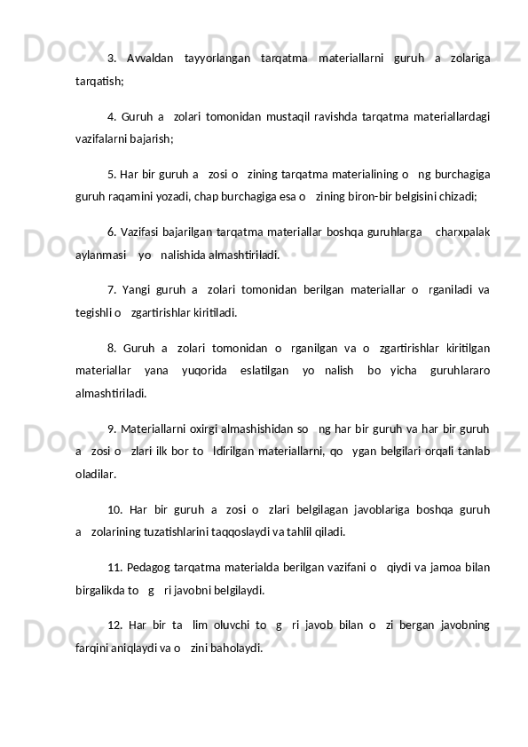 3.   Avvaldan   tayyorlangan   tarqatma   materiallarni   guruh   a zolariga
tarqatish;
4.   Guruh   a zolari   tomonidan   mustaqil   ravishda   tarqatma   materiallardagi	

vazifalarni bajarish;
5. Har bir guruh a zosi o zining tarqatma materialining o ng burchagiga	
  
guruh raqamini yozadi, chap burchagiga esa o zining biron-bir belgisini chizadi;	

6. Vazifasi bajarilgan  tarqatma materiallar  boshqa guruhlarga  charxpalak	

aylanmasi  yo nalishida almashtiriladi.	
 
7.   Yangi   guruh   a zolari   tomonidan   berilgan   materiallar   o rganiladi   va	
 
tegishli o zgartirishlar kiritiladi.	

8.   Guruh   a zolari   tomonidan   o rganilgan   va   o zgartirishlar   kiritilgan	
  
materiallar   yana   yuqorida   eslatilgan   yo nalish   bo yicha   guruhlararo	
 
almashtiriladi.
9. Materiallarni oxirgi almashishidan so ng har bir guruh va har bir guruh

a zosi  o zlari  ilk  bor  to ldirilgan  materiallarni,  qo ygan  belgilari  orqali  tanlab	
   
oladilar.
10.   Har   bir   guruh   a zosi   o zlari   belgilagan   javoblariga   boshqa   guruh	
 
a zolarining tuzatishlarini taqqoslaydi va tahlil qiladi.	

11. Pedagog tarqatma materialda berilgan vazifani o qiydi va jamoa bilan	

birgalikda to g ri javobni belgilaydi.	
 
12.   Har   bir   ta lim   oluvchi   to g ri   javob   bilan   o zi   bergan   javobning	
   
farqini aniqlaydi va o zini baholaydi.
 