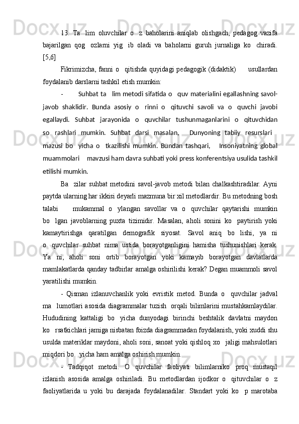 13.   Ta lim   oluvchilar   o z   baholarini   aniqlab   olishgach,   pedagog   vazifa 
bajarilgan   qog ozlarni   yig ib   oladi   va   baholarni   guruh   jurnaliga   ko chiradi.
  
[5,6]
Fikrimizcha, fanni  o qitishda quyidagi  pedagogik  (didaktik)          usullardan	

foydalanib darslarni tashkil etish mumkin: 
- Suhbat ta lim metodi sifatida o quv materialini egallashning savol-	
 
javob   shaklidir.   Bunda   asosiy   o rinni   o qituvchi   savoli   va   o quvchi   javobi	
  
egallaydi.   Suhbat   jarayonida   o quvchilar   tushunmaganlarini   o qituvchidan
 
so rashlari   mumkin.   Suhbat   darsi   masalan,   Dunyoning   tabiiy   resurslari	
  
mazusi   bo yicha   o tkazilishi   mumkin.   Bundan   tashqari,   Insoniyatning   global	
  
muammolari  mavzusi ham davra suhbati yoki press konferentsiya usulida tashkil	

etilishi mumkin. 
Ba zilar   suhbat   metodini   savol-javob   metodi   bilan   chalkashtiradilar.   Ayni	

paytda ularning har ikkisi deyarli mazmuna bir xil metodlardir. Bu metodning bosh
talabi     mukammal   o ylangan   savollar   va   o quvchilar   qaytarishi   mumkin	
  
bo lgan   javoblarning   puxta   tizimidir.   Masalan,   aholi   sonini   ko paytirish   yoki	
 
kamaytirishga   qaratilgan   demografik   siyosat.   Savol   aniq   bo lishi,   ya ni	
 
o quvchilar   suhbat   nima   ustida   borayotganligini   hamisha   tushunishlari   kerak.	

Ya ni,   aholi   soni   ortib   borayotgan   yoki   kamayib   borayotgan   davlatlarda

mamlakatlarda qanday tadbirlar amalga oshirilishi kerak? Degan muammoli savol
yaratilishi mumkin.  
-   Qisman   izlanuvchanlik   yoki   evristik   metod.   Bunda   o quvchilar   jadval	

ma lumotlari asosida diagrammalar tuzish   orqali bilimlarini mustahkamlaydilar.	

Hududining   kattaligi   bo yicha   dunyodagi   birinchi   beshtalik   davlatni   maydon	

ko rsatkichlari jamiga nisbatan foizda diagrammadan foydalanish, yoki xuddi shu	

usulda materiklar maydoni, aholi soni, sanoat yoki qishloq xo jaligi mahsulotlari	

miqdori bo yicha ham amalga oshirish mumkin.	

-   Tadqiqot   metodi.   O quvchilar   faoliyati   bilimlarniko proq   mustaqil	
 
izlanish   asosida   amalga   oshiriladi.   Bu   metodlardan   ijodkor   o qituvchilar   o z	
 
faoliyatlarida   u   yoki   bu   darajada   foydalanadilar.   Standart   yoki   ko p   marotaba	
 