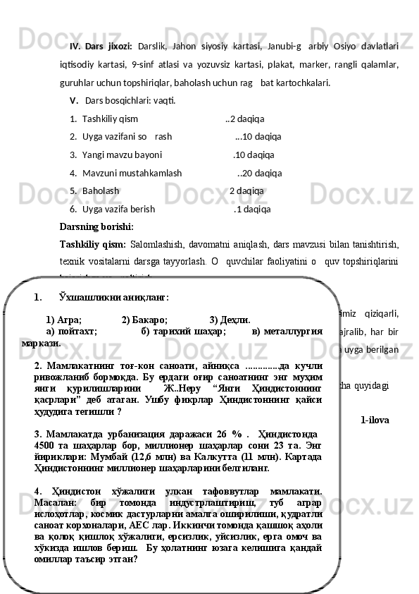 IV. Dars   jixozi:   Darslik,   Jahon   siyosiy   kartasi,   Janubi-g arbiy   Osiyo   davlatlari
iqtisodiy   kartasi,   9 -sinf   atlasi   va   yozuvsiz   kartasi,   plakat,   marker,   rangli   qalamlar,
guruhlar uchun topshiriqlar, baholash uchun rag bat kartochkalari.	

V. Dars bosqichlari: vaqti.
1. Tashkiliy qism ..2 daqiqa	

2. Uyga vazifani so rash ...10 daqiqa	
 
3. Yangi mavzu bayoni .1	
 0  daqiqa
4. Mavzuni mustahkamlash ..	
 20  daqiqa
5. Baholash 2 daqiqa	

6. Uyga vazifa berish .1 daqiqa	

Darsning borishi: 
Tashkiliy   qism:   Salomlashish,   davomatni   aniqlash,   dars   mavzusi   bilan   tanishtirish,
texnik   vositalarni   darsga   tayyorlash.   O quvchilar   faoliyatini   o quv   topshiriqlarini	
 
bajarishga yo naltirish.	

VI. Uyga berilgan mavzuni so rash. 	

O qituvchining   kirish   so zi,   aziz   o quvchilar   bugun   darsimiz   qiziqarli,	
  
muammoli   savollardan   iborat   bo lib,   bunda   biz   kichik   guruhlarga   ajralib,   har   bir	

kichik guruhdagi guruhdosh o rtoqlaringiz bilan topshiriqlarni hamda uyga berilgan	

vazifalarni hamkorlikda  javob topishga harakat qilasiz.
Oldingi   darsda   o tilgan   Hindiston   Respublikasi   mavzusi   bo yicha   quyidagi	
   
topshiriqni bajaring:
1-ilova1. Ўхшашликни аниқланг:
1) Агра;                2) Бакаро;                 3)  Д еҳли.
а)  пойтахт;                        б)  тарихий  шаҳар;              в)  металлургия 
маркази.
2.  Мамлакатнинг  тоғ-кон  саноати,  айниқса  ..............да  кучли 
ривожланиб  бормоқда.  Бу  ердаги  оғир  саноатнинг  энг  муҳим 
янги  қурилишларини    Ж..Неру  “Янги  Ҳиндистоннинг 
қасрлари”  деб  атаган.  Ушбу  фикрлар  Ҳиндистоннинг  қайси 
ҳудудига тегишли ?
3.  Мамлакатда  урбанизация  даражаси  26  %  .    Ҳиндистонда   
4500  та  шаҳарлар  бор,  миллионер  шаҳарлар  сони  23  та.  Энг 
йириклари:  Мумбай  (12,6  млн)  ва  Калкутта  (11  млн).  Картада 
Ҳиндистоннинг миллионер шаҳарларини белгиланг. 
4.  Ҳиндистон  хўжалиги  улкан  тафоввутлар  мамлакати. 
Масалан:  бир  томонда  индустрлаштириш,  туб  аграр 
ислоҳотлар,  космик  дастурларни  амалга  оширилиши,  қудратли 
саноат корхоналари, АЕС лар. Иккинчи томонда қашшоқ аҳоли 
ва  қолоқ  қишлоқ  хўжалиги,  ерсизлик,  уйсизлик,  ерга  омоч  ва 
хўкизда  ишлов  бериш.    Бу  ҳолатнинг  юзага  келишига  қандай 
омиллар таъсир этган? 