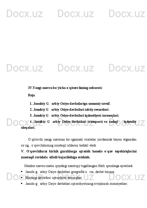 IV.Yangi mavzu bo`yicha o`qituvchining axboroti:
Reja :
1.  Janubiy  G arbiy Osiyo  davlatlariga umumiy tavsif .  
2.  Janubiy  G
 arbiy Osiyo davlatlari  tabiiy resurslari.
3. Janubiy G arbiy Osiyo davlatlari iqtisodiyoti tarmoqlari.

4.   Janubiy   G arbiy   Osiyo   davlatlari   transporti   va   tashqi         iqtisodiy

aloqalari.
O`qituvchi  yangi  mavzuni   ko`rgazmali  vositalar  yordamida  bayon  etganidan
so`ng,  o`quvchilarning mustaqil ishlarini tashkil etadi.
V.   O`quvchilarni   kichik   guruhlarga   ajratish   hamda   o`quv   topshiriqla ri ni
mustaqil ravishda  sifatli bajarilishiga erishish.
Mazkur mavzu matni quyidagi mantiqiy tugallangan fikrli qismlarga ajratiladi:
 Janubi-g arbiy Osiyo davlatlari geografik o rni, davlat tuzumi.	
 
 Mintaqa davlatlari iqtisodiyot tarmoqlari .
 Janubi-g arbiy Osiyo davlatlari iqtisodiyotining rivojlanish xususiyatlari
 . 