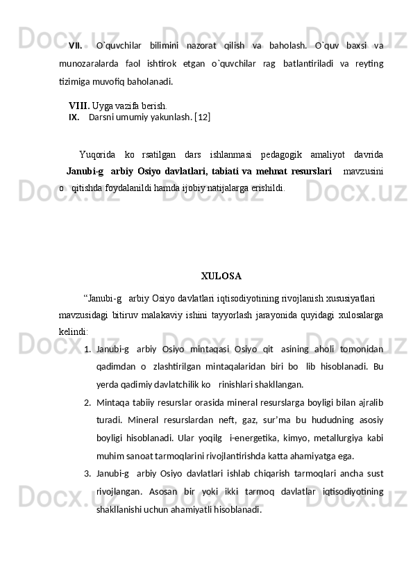VII.   O`quvchilar   bilimini   nazorat   qilish   va   baholash.   O`quv   baxsi   va
munozaralarda   faol   ishtirok   etgan   o`quvchilar   rag batlantiriladi   va   reyting
tizimiga muvofiq baholanadi.
    VIII.  Uyga vazifa berish.
IX. Darsni umumiy yakunlash.  [12]
Yuqorida   ko rsatilgan   dars   ishlanmasi   pedagogik   amaliyot   davrida	

 Janubi-g arbiy   Osiyo   davlatlari,   tabiati   va   mehnat   resurslari	
   mavzusini	
o qitishda foydalanildi hamda ijobiy natijalarga erishildi.	

XULOSA 
“Janubi-g arbiy Osiyo davlatlari iqtisodiyotining rivojlanish xususiyatlari	
 
mavzusidagi   bitiruv   malakaviy   ishini   tayyorlash   jarayonida   quyidagi   xulosalarga
kelindi:
1. Janubi-g arbiy   Osiyo   mintaqasi   Osiyo   qit asining   aholi   tomonidan	
 
qadimdan   o zlashtirilgan   mintaqalaridan   biri   bo lib   hisoblanadi.   Bu	
 
yerda qadimiy davlatchilik ko rinishlari shakllangan.	

2. Mintaqa  tabiiy resurslar  orasida  mineral  resurslarga boyligi  bilan  ajralib
turadi.   Mineral   resurslardan   neft,   gaz,   sur’ma   bu   hududning   asosiy
boyligi   hisoblanadi.   Ular   yoqilg i-energetika,   kimyo,   metallurgiya   kabi	

muhim sanoat tarmoqlarini rivojlantirishda katta ahamiyatga ega.
3. Janubi-g arbiy   Osiyo   davlatlari   ishlab   chiqarish   tarmoqlari   ancha   sust	

rivojlangan.   Asosan   bir   yoki   ikki   tarmoq   davlatlar   iqtisodiyotining
shakllanishi uchun ahamiyatli hisoblanadi. 