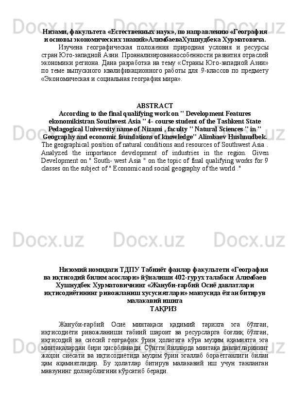 Низами, факультета «Естественных наук», по направлению «География
и основы экономических знаний» АлимбаеваХушнудбека Хурматовича .
Изучен а   географическая   положения   природная   условия   и   ресурс ы
стран Юго-западной Ази . Проанализированаособенности развития отраслей
экономики   региона . Дана  разработка на тему « Страны Юго-западной Ази »
по   теме   выпускного   квалiикационного   работы   для   9 -классов   по   предмету
«Экономическая и социальная география  мира ».
ABSTRACT
According to the final qualifying work on " Development Features
ekonomikistran Southwest Asia " 4- course student of the Tashkent State
Pedagogical University  name of  Nizami , faculty " Natural Sciences " in "
Geography and economic foundations of knowledge" Alimbaev   Hushnudbek.
The geographical position of natural conditions and resources of Southwest Asia .
Analyzed   the   importance   development   of   industries   in   the   region.   Given
Development on " South- west Asia " on the topic of final qualifying works for 9
classes on the subject of "  E conomic and social geography of the world ."
Низомий номидаги ТДПУ Табииёт фанлар факультети «География
ва иқтисодий билим асослари» йўналиши 40 2 -гурух талабаси Алимбаев
Хушнудбек Хурматовичнинг «Жануби-ғарбий Осиё давлатлари
иқтисодиётининг ривожланиш хусусиятлари» мавзусида ёзган битирув
малакавий ишига
ТАҚРИЗ
Жануби-ғарбий   Осиё   минтақаси   қад-ий   тарихга   эга   бўлган,
иқтисодиёти   ривожланиши   табий   шароит   ва   ресурсларга   боғлиқ   бўлган,
иқтисодий   ва   сиёсий   географик   ўрин   ҳолатига   кўра   муҳим   аҳамиятга   эга
минтақалардан бири ҳисобланади. Сўнгги йилларда минтақа давлатларининг
жаҳон   сиёсати   ва   иқтисодиётида   муҳ-   ўрин   эгаллаб   бораётганлиги   билан
ҳам   аҳамиятлидир.   Бу   ҳолатлар   битирув   малакавий   иш   учун   танланган
мавзунинг долзарблигини кўрсатиб беради. 