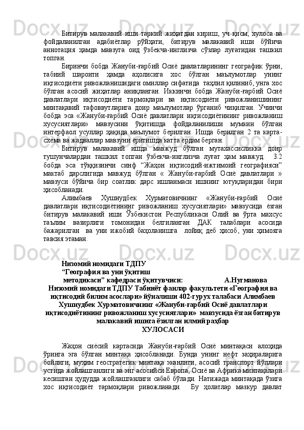 Битирув   малакавий   иши   таркий   жaатдан   кириш,   уч   қисм,   хулоса   ва
фойдаланилган   адабиётлар   рўйҳати,   битирув   малакавий   иши   бўйича
аннотация   ҳамда   мавзуга   оид   ўзбекча-инглизча   сўзлар   луғатидан   ташкил
топган. 
Биринчи   бобда   Жануби-ғарбий   Осиё   давлатларининг   географик   ўрни,
табий   шароити   ҳамда   аҳолисига   хос   бўлган   маълумотлар   унинг
иқтисодиёти ривожланишидаги омиллар сiатида  таҳлил қилиниб, унга хос
бўлган   асосий   жaатлар   аниқланган.   Иккинчи   бобда   Жануби-ғарбий   Осиё
давлатлари   иқтисодиёти   тармоқлари   ва   иқтисодиёти   ривожланишининг
минтақавий   тафоввутларига   доир   маълумотлар   ўрганиб   чиқилган.   Учинчи
бобда   эса   «Жануби-ғарбий   Осиё   давлатлари   иқтисодиётининг   ривожланиш
хусусиятлари»   мавзусини   ўқитишда   фойдаланилиши   мумкин   бўлган
интерфаол   усуллар   ҳақида   маълумот   берилган.   Ишда   берилган   2   та   карта-
схема ва жадваллар мавзуни ёритишда катта ёрдам берган. 
Битирув   малакавий   ишда   мавжуд   бўлган   мутахассисликка   доир
тушунчалардан   ташкил   топган   ўзбекча-инглизча   луғат   ҳам   мавжуд.     3.2
бобда   эса   тўққизинчи   синф   “Жаҳон   иқтисодий-ижтимоий   географияси”
мактаб   дарслигида   мавжуд   бўлган   «   Жануби-ғарбий   Осиё   давлатлари   »
мавзуси   бўйича   бир   соатлик   дарс   ишланмаси   ишнинг   ютуқларидан   бири
ҳисобланади. 
Алимбаев   Хушнудбек   Хурматовичнинг   «Жануби-ғарбий   Осиё
давлатлари   иқтисодиётининг   ривожланиш   хусусиятлари»   мавзусида   ёзган
битирув   малакавий   иши   Ўзбекистон   Республикаси   Олий   ва   ўрта   махсус
таъл-   вазирлиги   томонидан   белгиланган   ДАК   талаблари   асосида
бажарилган     ва   уни   ижобий   баҳоланишга     лойиқ   деб   ҳисоб,   уни   ҳ-ояга
тавсия этаман. 
Низомий номидаги ТДПУ
“География ва уни ўқитиш
 методикаси” кафедраси ўқитувчиси:                       А.Нугманова   
Низомий номидаги ТДПУ Табииёт фанлар факультети «География ва
иқтисодий билим асослари» йўналиши 402-гурух талабаси Алимбаев
Хушнудбек Хурматовичнинг «Жануби-ғарбий Осиё давлатлари
иқтисодиётининг ривожланиш хусусиятлари»  мавзусида ёзган битирув
малакавий ишига ёзилган илмий раҳбар 
ХУЛОСАСИ
Жаҳон   сиёсий   картасида   Жануби-ғарбий   Осиё   минтақаси   алоҳида
ўринга   эга   бўлган   минтақа   ҳисобланади.   Бунда   унинг   нефт   заҳираларига
бойлиги,   муҳим   геостратегик   минтақа   эканлиги,   асосий   транспорт   йўллари
устида жойлашганлиги ва энг асосийси Европа, Осиё ва Африка минтақалари
кесишган  ҳудудда  жойлашганлиги  сабаб  бўлади.  Натижада  минтақада  ўзига
хос   иқтисодиёт   тармоқлари   ривожланади.     Бу   ҳолатлар   мазкур   давлат 