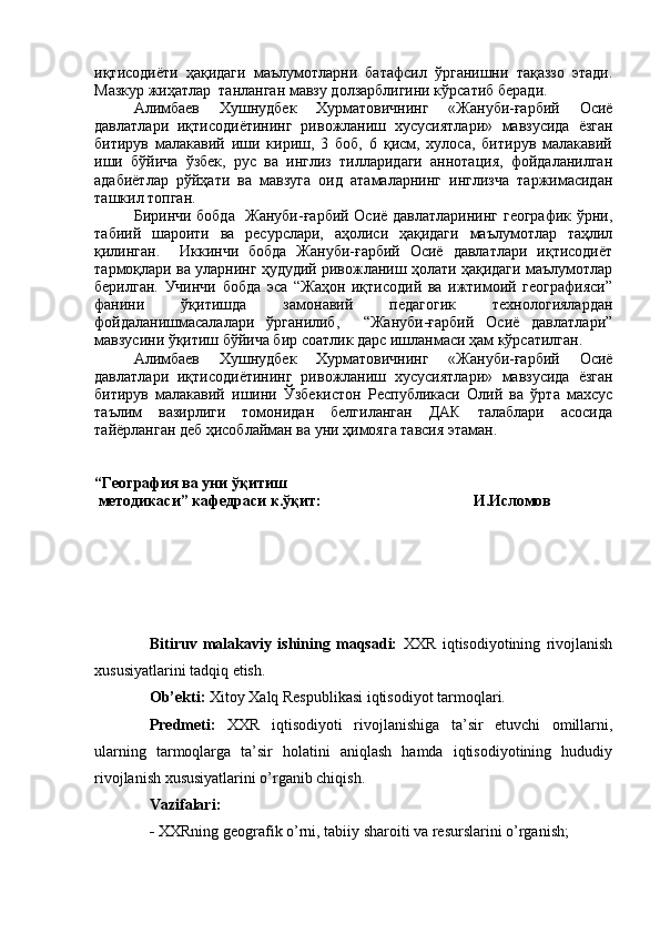 иқтисодиёти   ҳақидаги   маълумотларни   батафсил   ўрганишни   тақаззо   этади.
Мазкур жaатлар  танланган мавзу долзарблигини кўрсатиб беради.    
Алимбаев   Хушнудбек   Хурматовичнинг   «Жануби-ғарбий   Осиё
давлатлари   иқтисодиётининг   ривожланиш   хусусиятлари»   мавзусида   ёзган
битирув   малакавий   иши   кириш,   3   боб,   6   қисм,   хулоса,   битирув   малакавий
иши   бўйича   ўзбек,   рус   ва   инглиз   тилларидаги   аннотация,   фойдаланилган
адабиётлар   рўйҳати   ва   мавзуга   оид   атамаларнинг   инглизча   таржимасидан
ташкил топган. 
Биринчи бобда   Жануби-ғарбий Осиё давлатларининг географик ўрни,
табий   шароити   ва   ресурслари,   аҳолиси   ҳақидаги   маълумотлар   таҳлил
қилинган.     Иккинчи   бобда   Жануби-ғарбий   Осиё   давлатлари   иқтисодиёт
тармоқлари ва уларнинг ҳудудий ривожланиш ҳолати ҳақидаги маълумотлар
берилган.   Учинчи   бобда   эса   “Жаҳон   иқтисодий   ва   ижтимоий   географияси”
фанини   ўқитишда   замонавий   педагогик   технологиялардан
фойдаланишмасалалари   ўрганилиб,     “Жануби-ғарбий   Осиё   давлатлари”
мавзусини ўқитиш бўйича бир соатлик дарс ишланмаси ҳам кўрсатилган.
Алимбаев   Хушнудбек   Хурматовичнинг   «Жануби-ғарбий   Осиё
давлатлари   иқтисодиётининг   ривожланиш   хусусиятлари»   мавзусида   ёзган
битирув   малакавий   ишини   Ўзбекистон   Республикаси   Олий   ва   ўрта   махсус
таъл-   вазирлиги   томонидан   белгиланган   ДАК   талаблари   асосида
тайёрланган деб ҳисоблайман ва уни ҳ-ояга тавсия этаман. 
“География ва уни ўқитиш
 методикаси” кафедраси к.ўқит:                                           И.Исломов  
Bitiruv   malakaviy   ishining   maqsadi:   XXR   iqtisodiyotining   rivojlanish
xususiyatlarini tadqiq etish.
Ob’ekti:  Xitoy Xalq Respublikasi iqtisodiyot tarmoqlari.
Predmeti:   XXR   iqtisodiyoti   rivojlanishiga   ta’sir   etuvchi   omillarni,
ularning   tarmoqlarga   ta’sir   holatini   aniqlash   hamda   iqtisodiyotining   hududiy
rivojlanish xususiyatlarini o’rganib chiqish.
Vazifalari: 
-  XXRning geografik o’rni, tabiiy sharoiti va resurslarini o’rganish; 
