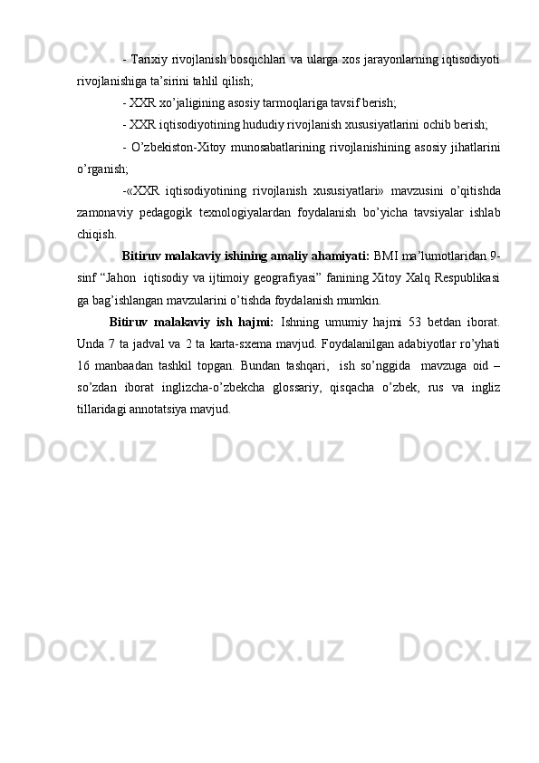 - Tarixiy rivojlanish bosqichlari va ularga xos jarayonlarning iqtisodiyoti
rivojlanishiga ta’sirini tahlil qilish;
- XXR xo’jaligining asosiy tarmoqlariga tavsif berish;
- XXR iqtisodiyotining hududiy rivojlanish xususiyatlarini ochib berish;
-   O’zbekiston-Xitoy   munosabatlarining   rivojlanishi ning   asosiy   jihatlarini
o’rganish ;
- «XXR   iqtisodiyotining   rivojlanish   xususiyatlari»   mavzusini   o’qitish da
zamonaviy   pedagogik   texnologiyalardan   foydalanish   bo’yicha   tavsiyalar   ishlab
chiqish .
Bitiruv malakaviy ishining amaliy ahamiyati:  BMI ma’lumotlaridan 9-
sinf “Jahon   iqtisodiy va ijtimoiy geografiyasi” fanining Xitoy Xalq Respublikasi
ga bag’ishlangan mavzularini o’tishda foydalanish mumkin.
Bitiruv   malakaviy   ish   hajmi:   Ishning   umumiy   hajmi   53   betdan   iborat.
Unda  7 ta  jadval  va  2 ta  karta-sxema   mavjud. Foydalanilgan  adabiyotlar  ro’yhati
16   manbaadan   tashkil   topgan.   Bundan   tashqari,     ish   so’nggida     mavzuga   oid   –
so’zdan   iborat   inglizcha-o’zbekcha   glossariy,   qisqacha   o’zbek,   rus   va   ingliz
tillaridagi annotatsiya mavjud. 