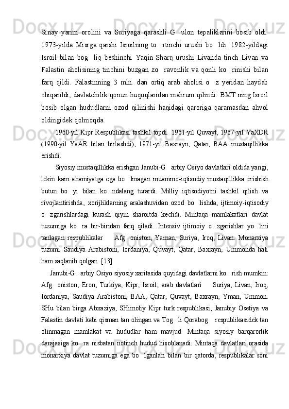 Sinay   yarim   orolini   va   Suriyaga   qarashli   G ulon   tepaliklarini   bosib   oldi.
1973-yilda   Misrga   qarshi   Isroilning   to rtinchi   urushi   bo ldi.   1982-yildagi	
 
Isroil   bilan   bog liq   beshinchi   Yaqin   Sharq   urushi   Livanda   tinch   Livan   va	

Falastin   aholisining   tinchini   buzgan   zo ravonlik   va   qonli   ko rinishi   bilan	
 
farq   qildi.   Falastinning   3   mln.   dan   ortiq   arab   aholisi   o z   yeridan   haydab	

chiqarildi, davlatchilik qonun huquqlaridan mahrum qilindi. BMT ning Isroil
bosib   olgan   hududlarni   ozod   qilinishi   haqidagi   qaroriga   qaramasdan   ahvol
oldingidek qolmoqda. 
1960-yil  Kipr  Respublikasi  tashkil  topdi. 1961-yil  Quvayt, 1967-yil  YaXDR
(1990-yil   YaAR   bilan   birlashdi),   1971-yil   Baxrayn,   Qatar,   BAA   mustaqillikka
erishdi. 
Siyosiy mustaqillikka erishgan Janubi-G arbiy Osiyo davlatlari oldida yangi,	

lekin   kam   ahamiyatga   ega   bo lmagan   muammo-iqtisodiy   musta	
 qillikka   erishish
butun   bo yi   bilan   ko ndalang   turardi.   Milliy   iqtisodiyotni   tashkil   qilish   va	
 
rivojlantirishda,   xorijliklarning   aralashuvidan   ozod   bo	
 lish da,   ijtimoiy-iqtisodiy
o zgarishlardagi   kurash   qiyin   sharoitda   kechdi.   Mintaqa   mamlakatlari   davlat	

tuzumiga   ko ra   bir-biridan   farq   qiladi.   Inten	
 siv   ijtimoiy   o zgarishlar   yo lini	 
tanlagan   respublikalar     Afg oniston,   Yaman,   Suriya,   Iroq,   Livan.   Monarxiya	
 
tuzumi   Saudiya   Arabistoni,   Iordaniya,   Quvayt,   Qatar,   Baxrayn,   Ummonda   hali
ham saqlanib qolgan.  [13]  
Janubi-G arbiy Osiyo siyosiy xaritasida quyidagi davlatlarni ko rish mumkin:	
 
Afg oniston,   Eron,   Turkiya,   Kipr,   Isroil;   arab   davlatlari     Suriya,   Livan,   Iroq,	
 
Iordaniya,   Saudiya   Arabistoni,   BAA,   Qatar,   Quvayt,   Baxrayn,   Yman,   Ummon.
SHu   bilan   birga   Abxaziya,   SHimoliy   Kipr   turk   respublikasi,   Janubiy   Osetiya   va
Falastin davlati kabi qisman tan olingan va Tog li Qorabog  respublikasidek tan	
 
olinmagan   mamlakat   va   hududlar   ham   mavjud.   Mintaqa   siyosiy   barqarorlik
darajasiga   ko ra   nisbatan   notinch   hudud   hisoblanadi.   Mintaqa   davlatlari   orasida	

monarxiya   davlat   tuzumiga   ega   bo lganlari   bilan   bir   qatorda,   respublikalar   soni	
 